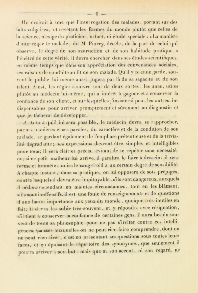 On croirait à tort que l’interrogation des malades, portant sur des Faits vulgaires, et revêtant les formes du monde plutôt que celles de la science, n’exige du praticien, ni tact, ni étude spéciale :« La manière d’interroger le malade, dit M. Piorry, décèle, de la part de celui qui observe, le degré de son instruction et de son habitude pratique. » Pénétré de cette vérité, il devra chercher dans ses études scientifiques, en même temps que dans son appréciation des convenances sociales, ses raisons de conduite au lit de son malade. Qu’il y prenne garde, sou- vent le public lui-même aussi jugera par là de sa sagacité et de son talent. Ainsi, les règles à suivre sont de deux sortes : les unes, utiles plutôt au médecin lui-même, qui a intérêt à gagner et à conserver la confiance de son client, et sur lesquelles j’insisterai peu ; les autres, in- dispensables pour arriver promptement et sûrement au diagnostic et que je lâcherai de développer. A Autant qu’il lui sera possible, le médecin devra se rapprocher, par s s manières et ses paroles, du caractère et de la condition de son malade, se gar dant également de l’emphase prétentieuse et de la trivia- lité dégradante; ses expressions devront être simples et intelligibles pour tous: il sera clair el précis, évitant de se répéter sans nécessité, ou, si ce petit malheur lui arrive, il paraîtra le faire à dessein; il sera ferme et honnête, unira le sang-froid à un certain degré de sensibilité. A chaque instant, dans sa pratique, on lui opposera de sots préjugés, contre lesquels ii devra être impitoyable , s’ils sont dangereux, auxquels il cédera cependant en maintes circonstances, tout en les blâmant, s’ils sont inoffensifs. 11 est une foule de renseignements et de questions d’une haute importance aux yeux du monde, quoique très-inutiles en fait; il devra les subir très-souvent, et y répondre avec résignation, s’il tient à conserver la confiance de certaines gens. 11 aura besoin sou- vent de toute sa philosophie pour ne pas s irriter contre ces intelli- gences épaisses auxquelles on ne peut rien faire comprendre, dont on ne peut rien tirer; c’est en présentant ses questions sous toutes leurs faces, et en épuisant le répertoire des synonymes, que seulement il pourra arriver a son but *. mais que ni son accent, ni son regard, ne