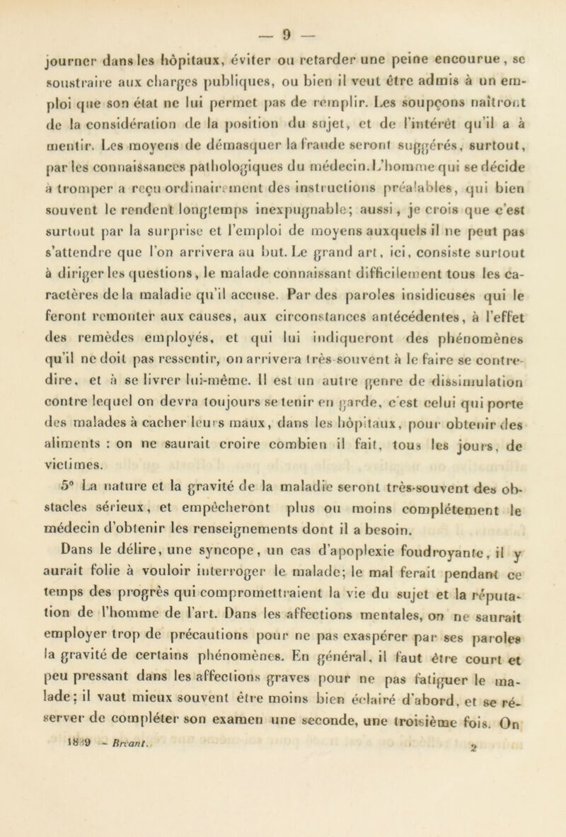 journcr dan» les hôpitaux, éviter ou retarder une peine encourue, se soustraire aux charges publiques, ou bien il veut être admis à un em- ploi que son état ne lui permet pas de remplir. Les soupçons naîtront de la considération de la position du sujet, et de l'intérêt qu’il a à mentir. Les moyens de démasquer la fraude seront suggérés, surtout, par les connaissances pathologiques du médecin. L’homme qui se décide à tromper a reçu ordinairement des instructions préalables, qui bien souvent le rendent longtemps inexpugnable; aussi, je crois que c’est surtout par la surprise et l’emploi de moyens auxquels il ne peut pas s’attendre que l’on arrivera au but. Le grand art, ici, consiste surtout à diriger les questions, le malade connaissant difficilement tous les ca- ractères de la maladie qu’il accuse. Par des paroles insidieuses qui le feront remonter aux causes, aux circonstances antécédentes, à l’effet des remèdes employés, et qui lui indiqueront des phénomènes qu’il ne doit pas ressentir, on arrivera très souvent à le faire se contre- dire, et à se livrer lui-même. 11 est un autre genre de dissimulation contre lequel on devra toujours se tenir en garde, c est celui qui porte des malades à cacher leurs maux, dans les hôpitaux, pour obtenir des aliments : on ne saurait croire combien il fait, tous les jours, de victimes. 5° La nature et la gravité de la maladie seront très-souvent des ob- stacles sérieux, et empêcheront plus ou moins complètement le médecin d’obtenir les renseignements dont il a besoin. Dans le délire, une syncope, un cas d’apoplexie foudroyante, il y aurait folie à vouloir interroger le malade; le mal ferait pendant ce temps des progrès qui compromettraient la vie du sujet et la réputa- tion de l’homme de l’art. Dans les affections mentales, on ne saurait employer trop de précautions pour ne pas exaspérer par- ses paroles la gravité de certains phénomènes. En général, il faut être court et peu pressant dans les affections graves pour ne pas fatiguer le ma- lade • i A^âUt mieux souvent être moins bien éclairé d'abord, et se ré- server de compléter son examen une seconde, une troisième fois. On 18'9 - Bttant. 2