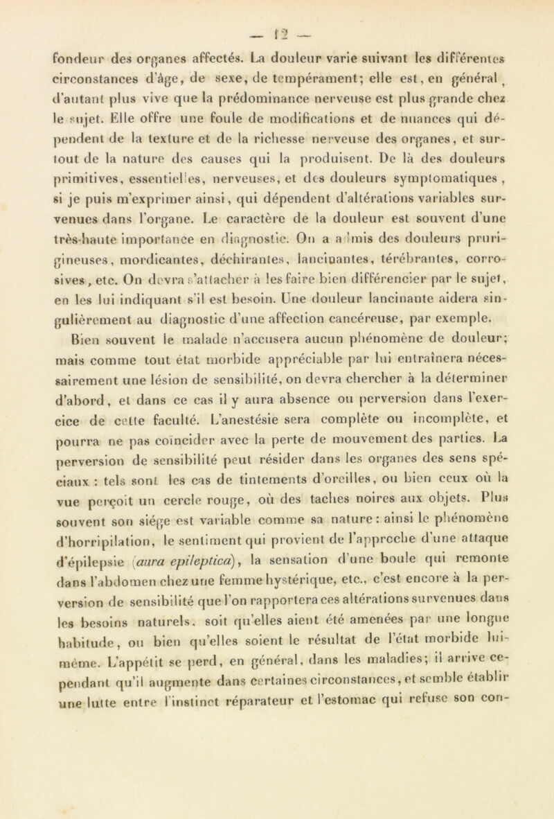 Î2 — fondeur des organes affectés. La douleur varie suivant les différentes circonstances d’âge, de sexe, de tempérament; elle est, en général ^ d’autant plus vive que la prédominance nerveuse est plus grande chez le sujet. Elle offre une foule de modifications et de nuances qui dé- pendent de la texture et de la richesse nerveuse des organes, et sur- tout de la nature des causes qui la produisent. De là des douleuis primitives, essentielles, nerveuses, et des douleurs symptomatiques , si je puis m’exprimer ainsi, qui dépendent d’altérations variables sur- venues dans l’organe. Le caractère de la douleur est souvent d’une très-haute importance en diagnostic. On a a 'mis des douleurs pruri- gineuses, mordicantes, déchirantes, lancinantes, térébranles, corro- sives, etc. On devra s’attacher à les faire bien différencier par le sujet, en les lui indiquant s’il est besoin. Une douleur lancinante aidera sin- gulièrement au diagnostic d’une affection cancéreuse, par exemple. Bien souvent le malade n’accusera aucun phénomène de douleur; mais comme tout état morbide appréciable par lui entraînera néces- sairement une lésion de sensibilité, on devra chercher à la déterminer d’abord, et dans ce cas il y aura absence ou perversion dans l’exer- cice de cette faculté. L’anestésie sera complète ou incomplète, et pourra ne pas coïncider avec la perte de mouvement des parties. La perversion de sensibilité peut résider dans les organes des sens spé- ciaux : tels sont les cas de tintements d’oreilles, ou bien ceux où la vue perçoit un cercle rouge, où des taches noires aux objets. Plu» souvent son siège est variable comme sa nature: ainsi le phénomène d’horripilation, le sentiment qui provient de l’approche d’une attaque d’épilepsie (aura. epilcptica)), la sensation d une boule qui remonte dans l’abdomen chez une femme hystérique, etc., c’est encore a la per- version de sensibilité que l’on rapportera ces altérations survenues dans les besoins naturels, soit quelles aient été amenées par une longue habitude, ou bien qu’elles soient le résultat de 1 état morbide lui- mème. L’appétit se perd, en général, dans les maladies; il arrive ce- pendant qu i! augmente dans certaines circonstances, et semble etablii