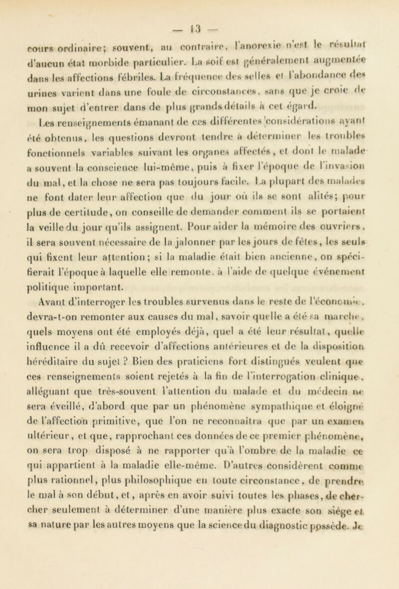 fours ordinaire; souvent, au contraire. ! anorexie n est le résultat d’aucun état morbide particulier. La soi! est généralement augmentée dans les affections fébriles. La fréquence des selles et I abondance des urines varient dans une foule de circonstances, sans que je croie de mon sujet d’entrer dans de plus grands détails à cet égard. Les renseignements émanant de ces différentes ^considérations ayant été obtenus, les questions devront tendre a déterminer les troubles fonctionnels variables suivant les organes affectés, et dont le malade a souvent la conscience lui-même, puis à fixer l’époque de l’invasion du mal, et la chose ne sera pas toujours facile. La plupart des malades ne font dater leur affection que du jour ou ils se sont alités; pour plus de certitude, on conseille de demander comment ils se portaient la veille du jour qu’ils assignent. Pour aider la mémoire des ouvriers, il sera souvent nécessaire de la jalonner par les jours de fêles, les seuls qui fixent leur attention; si la maladie était bien ancienne, on spéci- fierait l’époque à laquelle elle remonte, à l'aide de quelque événement politique important. Avant d’interroger les troubles survenus dans le reste de 1 economà . devra-t-on remonter aux causes du mal, savoir quelle a été sa ma relie. quels moyens ont été employés déjà, quel a été leur résultat, quelle influence il a dû recevoir d’affections antérieures et de la disposition héréditaire du sujet ? Bien des praticiens fort distingués veulent que ces renseignements soient rejetés à la fin de l’interrogation clinique , alléguant que très-souvent l’attention du malade et du médecin ne sera éveillé, d’abord que par un phénomène sympathique et éloigné de l’affection primitive, que l’on ne reconnaîtra que par un examen ultérieur, et que, rapprochant ces données de ce premier phénomène, on sera trop disposé à ne rapporter qu’à l’ombre de la maladie ce qui appartient à la maladie elle-même. D’autres considèrent comme plus rationnel, plus philosophique en toute circonstance, de prendre le mal à son début, et, après en avoir suivi toutes les phases, de cher- cher seulement à déterminer d’une manière plus exacte son siège et sa nature par les autres moyens que la science du diagnostic ppssède. Je