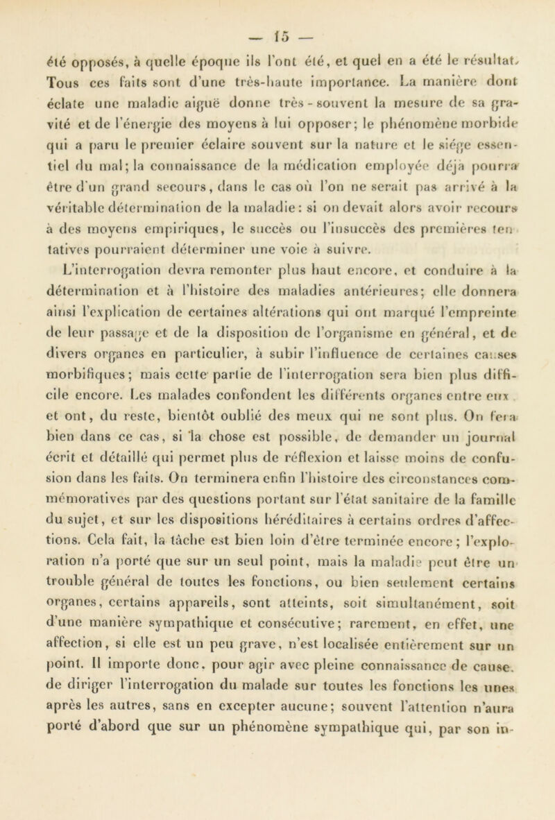 été opposés, à quelle époque ils l’ont été, et quel en a été le résultat* Tous ces faits sont d’une très-haute importance. La manière dont éclate une maladie aiguë donne très-souvent la mesure de sa gra- vité et de l’énergie des moyens à lui opposer; le phénomène morbide qui a paru le premier éclaire souvent sur la nature et le siège essen- tiel du mal; la connaissance de la médication employée déjà pourra être d'un grand secours, dans le cas où l’on ne serait pas arrivé à la véritable détermination de la maladie: si on devait alors avoir recours à des moyens empiriques, le succès ou l’insuccès des premières ten tatives pourraient déterminer une voie à suivre. L’interrogation devra remonter plus haut encore, et conduire à la détermination et à l’histoire des maladies antérieures; elle donnera ainsi l’explication de certaines altérations qui ont marqué l’empreinte de leur passage et de la disposition de l’organisme en général, et de divers organes en particulier, à subir l’influence de certaines causes morbifiques; mais cette partie de l’interrogation sera bien plus diffi- cile encore. Les malades confondent les différents organes entre eux et ont, du reste, bientôt oublié des meux qui ne sont plus. On fera bien dans ce cas, si la chose est possible, de demander un journal écrit et détaillé qui permet plus de réflexion et laisse moins de confu- sion dans les faits. On terminera enfin l'histoire des circonstances com- mémoratives par des questions portant sur l’état sanitaire de la famille du sujet, et sur les dispositions héréditaires à certains ordres d’affec- tions. Cela fait, la tâche est bien loin d’être terminée encore; l’explo- ration n’a porté que sur un seul point, mais la maladie peut être un trouble général de toutes les fonctions, ou bien seulement certains organes, certains appareils, sont atteints, soit simultanément, soit d’une manière sympathique et consécutive; rarement, en effet, une affection, si elle est un peu grave, n’est localisée entièrement sur un point. Il importe donc, pour agir avec pleine connaissance de cause, de diriger l’interrogation du malade sur toutes les fonctions les unes après les autres, sans en excepter aucune; souvent l’attention n’aura porté d’abord que sur un phénomène sympathique qui, par son in