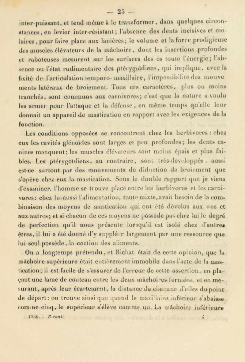 inter-puissant, et tend même à le transformer, dans quelques circon- stances, en levier inter-résistant; l’absence des dents incisives et mo- laires, pour faire place aux lanières; le volume et la force prodigieuse des muscles élévateurs de la mâchoire, dont les insertions profondes et raboteuses mesurent sur les surfaces des os toute l’énergie; 1 ab- sence ou l’état rudimentaire des plérygoidiens, qui implique, avec la fixité de l'articulation temporo- maxillaire, l’impossibilité dos mouve tnents latéraux de broiement. Tous ces caractères, plus ou moins tranchés, sont communs aux carnivores; c’est que la nature a voulu les armer pour l’attaque et la défense , en même temps qu elle leur donnait un appareil de mastication en rapport avec les exigences de la fonction. Les conditions opposées se rencontrent chez les herbivores : chez eux les cavités glénoïdes sont larges et peu profondes; les dents ca- nines manquent; les muscles élévaleurs sont moins épais et plus fai- bles. Les ptérygoïdiens, au contraire, sont très-dêv loppés , aussi est-ce surtout par des mouvements de diduction de broiement que s’opère chez eux la mastication. Sous le double rapport que je viens d’examiner, l’homme se trouve placé entre les herbivores et les carni- vores: chez luiaussi l’alimentation, toute mixte,avait besoin de la com- binaison des moyens de mastication qui ont été dévolus aux uns et aux autres; et si chacun de ces moyens ne possède pas chez lui le degré de perfection qu’il nous présente lorsqu’il est isolé chez d'autre* êtres, il lui a été donné d’y suppléer largement par une ressource que lui seul possède, la coction des aliments. On a longtemps prétendu, et Bichat était de ce(te opinion, que la mâchoire supérieure était entièrement immobile clans l’acte de la mas- tication; il est facile de s’assurer de l’erreur de cette assertion, en pla- çant une lame de couteau entre les deux mâchoires fermées, et en me- surant, après leur écartement, la distance de chacune d’elles du point de départ: on trouve ainsi que quand le maxillaire inférieur s'abaisse comme cinq, le supérieur s’élève comme un. La mâchoire' inférieure 4&U). - B cant.