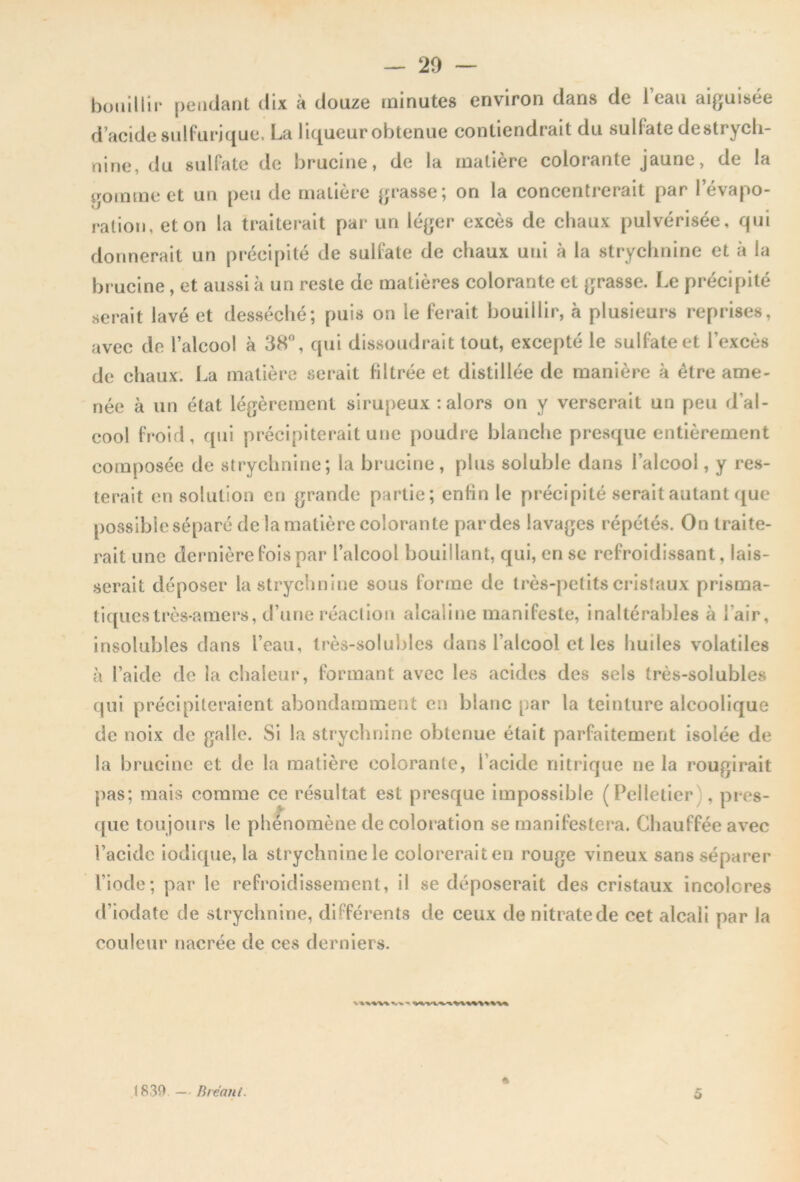 — 20 — bouillir pendant dix à douze minutes environ dans de l’eau aiguisée d’acide sulfurique, La liqueur obtenue contiendrait du sulfate destrych- nine, du sulfate de brucine, de la matière colorante jaune, de la gomme et un peu de matière grasse; on la concentrerait par l’évapo- ration, et on la traiterait par un léger excès de chaux pulvérisée, qui donnerait un précipité de sulfate de chaux uni à la strychnine et à la brucine, et aussi à un reste de matières colorante et grasse. Le précipité serait lavé et desséché; puis on ie ferait bouillir, à plusieurs reprises, avec de l’alcool à 38°, qui dissoudrait tout, excepté le sulfate et l’excès de chaux. La matière serait filtrée et distillée de manière à être ame- née à un état légèrement sirupeux : alors on y verserait un peu d’al- cool froid, qui précipiterait une poudre blanche presque entièrement composée de strychnine; la brucine, plus soluble dans l’alcool, y res- terait en solution en grande partie; enfin le précipité serait autant que possible séparé de la matière colorante par des lavages répétés. On traite- rait une dernière fois par l’alcool bouillant, qui, en se refroidissant, lais- serait déposer la strychnine sous forme de très-petits cristaux prisma- tiques très-amers, d’une réaction alcaline manifeste, inaltérables à l'air, insolubles dans l’eau, très-solubles dans l’alcool et les huiles volatiles à l’aide de la chaleur, formant avec les acides des sels très-solubles qui précipiteraient abondamment en blanc par la teinture alcoolique de noix de galle. Si la strychnine obtenue était parfaitement isolée de la brucine et de la matière colorante, l’acide nitrique ne la rougirait pas; mais comme ce résultat est presque impossible (Pelletier , pres- que toujours le phénomène de coloration se manifestera. Chauffée avec l’acide iodique, la strychnine le coloreraiten rouge vineux sans séparer l’iode; par le refroidissement, il se déposerait des cristaux incolores d’iodate de strychnine, différents de ceux de nitrate de cet alcali par la couleur nacrée de ces derniers. 1839 — B remit. 5