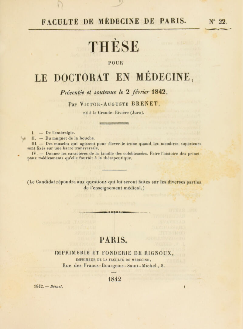 A FACULTÉ DE MÉDECINE DE PARIS. N” 22. THÈSE POUR LE DOCTORAT EN MÉDECINE, Présentée et soutenue le 2 février 1842, Par Victor-Auguste BRENET, né à la Grande-Rivière (Jura). I. — De l’entéralgie. II. — Du muguet de la bouche. III. — Des muscles qui agissent pour élever le tronc quand les membres supérieurs sont fixés sur une barre transversale. IV. — Donner les caractères de la famille des colchicacées. Faire riustoire des princi- paux médicaments qu’elle fournit à la thérapeutique. (Le Candidat répondra aux questions qui lui seront faites sur les diverses parties de renseignement médical.) PARIS. IMPRIMERIE ET FONDERIE DE RIGNOUX, IMPRIMEUR DE LA FACULTE DE MEDECINE, Rue des Francs-Rourgeois-Sainl-Michel, 8. 1842