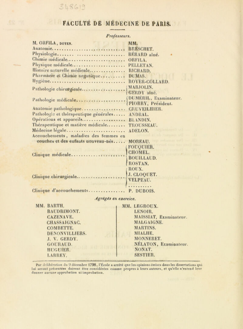 FACULTÉ DE MÉDECINE DE PARIS, Professeurs. M. ORFILA, DOYEN. Aaaloraie Physiologie Chirale médicale Physique médicale Histoire naturelle médicale Pharmacie et Chirale organique Hygiène Pathologie chirurgicale Pathologie médicale... Anatomie pathologique Pathologie et thérapeutique générales Opérations et appareils Thérapeutique et matière médicale Médecine légale. Accouchements , maladies des lémmes en couches et des enfants tiOUveaii-nés Clinique médicale ^^ ^ ^. MM. BRESCHET. BÉRARD aîné. * ORFILA. PELLETAN. richard. DUMAS. ROYER-COLLARD, j MAR.)OLIN. IGERDY aîné. (DUMÉRIL, Examinateur. jPlORRY, Président. CRÜVEILHIER. AN DR AL. BLANDIN. TROUSSEAU. ADELON. MOREAU. [FOUQUIER. ICHOMEL. \B0U1LLAUD. f ROSTAN. / ROUX. Clinique chirurgicale rj* CLOQUET. ^ ” VELPEAU. Clinique d’accouchements P. DUBOIS. MM. BARTH. BAUDRIMONT. CAZENAVE. CHASSAIGNAC. COMBETTE. DElNONVILLÎERS. J. V. GERDY. GOURAUD. HUGUIER. LARREY. Agrégés en exercice. MM. LEGROUX. LENOIR. MAISSIAT, Examinateur. MALGAIGNE. MARTINS. MIALHE. MONNERET. NÉLATON, Examinateur. NONAT. SESTIER. Par (lolibcr.ntion du U décembre 1798, l’École a arrêté que les opinions émises dans les dissertations qtii lui seront présentées doivent être considérées comme propres à leurs auteurs, et qu’elle n’entend leur donner aucune approbation ni improbation.