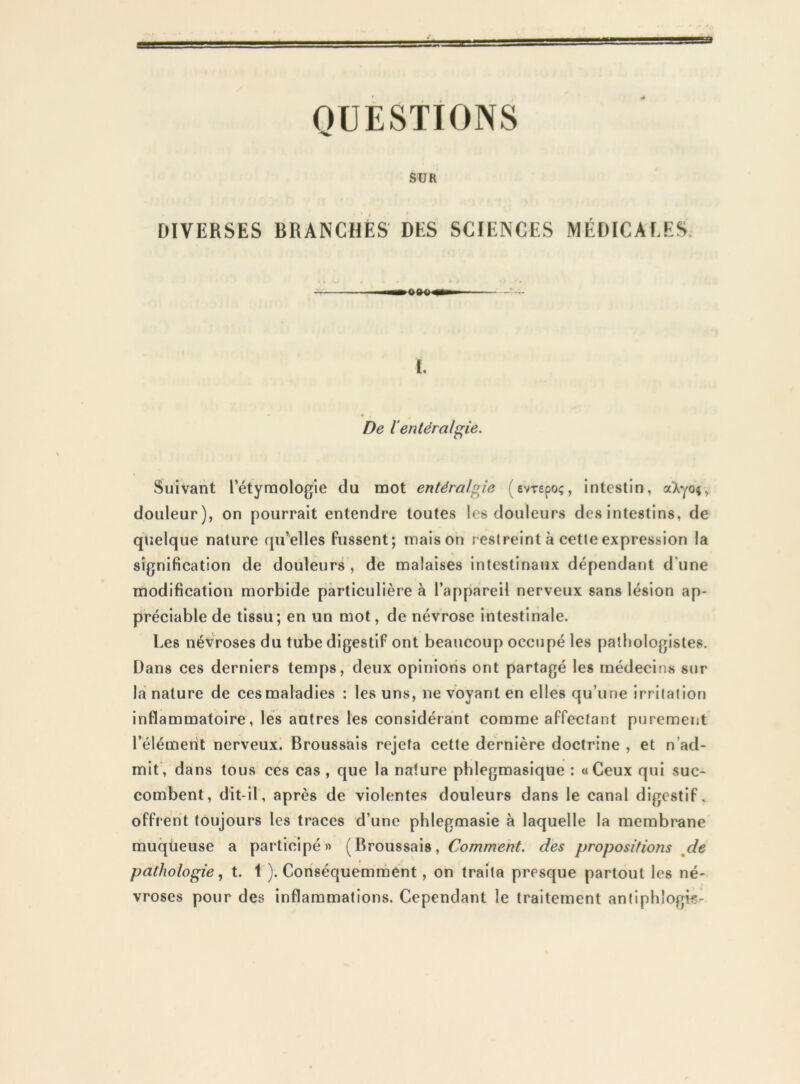 OUESTIONS SUR DIVERSES BRANCHÉS DES SCIENCES MÉDICALES, l. De ïentéralg^ie. Suivant Eétyrnologie du mot entéralgie (evrepoç, intestin, aXyoî, douleur), on pourrait entendre toutes les douleurs des intestins, de quelque nature rju’elles fussent; maison restreint à cette expression la signification de douleurs , de malaises intestinaux dépendant d’une modification morbide particulière à l’appareil nerveux sans lésion ap- préciable de tissu; en un mot, de névrose intestinale. Les névroses du tube digestif ont beaucoup occupé les pathologistes. Dans ces derniers temps, deux opinions ont partagé les médecins sur la nature de ces maladies : les uns, ne voyant en elles qu’une irritation inflammatoire, lés autres les considérant comme affectant purement l’élément nerveux. Broussais rejeta cette dernière doctrine , et n’ad- mit, dans tous ces cas , que la nature pblegmasique : «Ceux qui suc- combent, dit-il, après de violentes douleurs dans le canal digestif, offrent toujours les traces d’une phlegmasie à laquelle la membrane muqüeuse a participé» (Broussais, é^o/??/77eA?A des propositions ^de pathologie ^ t. 1 ). Conséquemrnént, on traita presque partout les né- vroses pour des inflammations. Cependant le traitement antiphlogis-