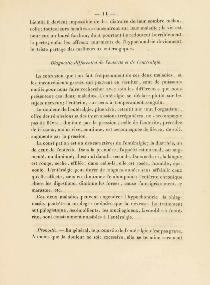 bientôt il devient impossible de les distraire de leur sombre mélan- colie; toutes leurs Facultés se concentrent sur leur maladie; la vie est pour eux un lourd fardeau, do;U pourtant ils redoutent borriblement la perte; enfin les affreux tourments de l’iiypocbondrie deviennent le triste partage des malheureux entéralgiques. Diagnostic différentiel de 1‘entérite et de / entéraJfçie. La confusion que Ton fait fréquemment de ces deux maladies, et les inconvénients graves qui peuvent en résulter, sont de puissants motifs pour nous faire rechercher avec soin les différences que nous [)résenîent ces deux maladies. L’entéralgie se déclare plutôt sur les sujets nerveux; l’entérite, sur ceux à tempérament sanguin. La douleur de l’entéralgie, plus vive, i^etentit sur tout l’organism:*, offre des rémissions et des iniermissions irrégulières, ne s’accompagne pas de fièvt'c, diminue par la pression; celle de l’entérite, précédée de frissons , moins vive, continue, est accompagnée de fièvre , de soif, augmente par la pression. La constipation est un des caractères de l’entéralgie; la diarrhée, un de ceux de l’entérite. Dans la première, l’appétit est normal, ou aug- menté, ou diminué; il est nul dans la seconde. Dans celle-ci, la langue est rouge, sèche, effilée; dans celle-là, elle est rosée, humide, épa- nouie. L’entéralgie peut durer de longues années sans affaiblir ceux qu’elle affecte, sans en diminuer l’embonpoint; l’entérite chronique altère les digestions, diminue les forces, cause l’amaigrissement, le marasme, etc. * Ces deux maladies peuvent engendrer l’hypochondrie, la phleg- masie, peut-être à un degré moindre que la névrose. Le traitement antiphlogistique , les émollients, les raucilagineux, favorables à l’enté- rite, sont constamment nuisibles à l’entéralgie. Pronostic. — En général, le pronostic de l’entéralgie n’est pas grave. A moins que la douleur ne soit.excessive, elle se termine rarement