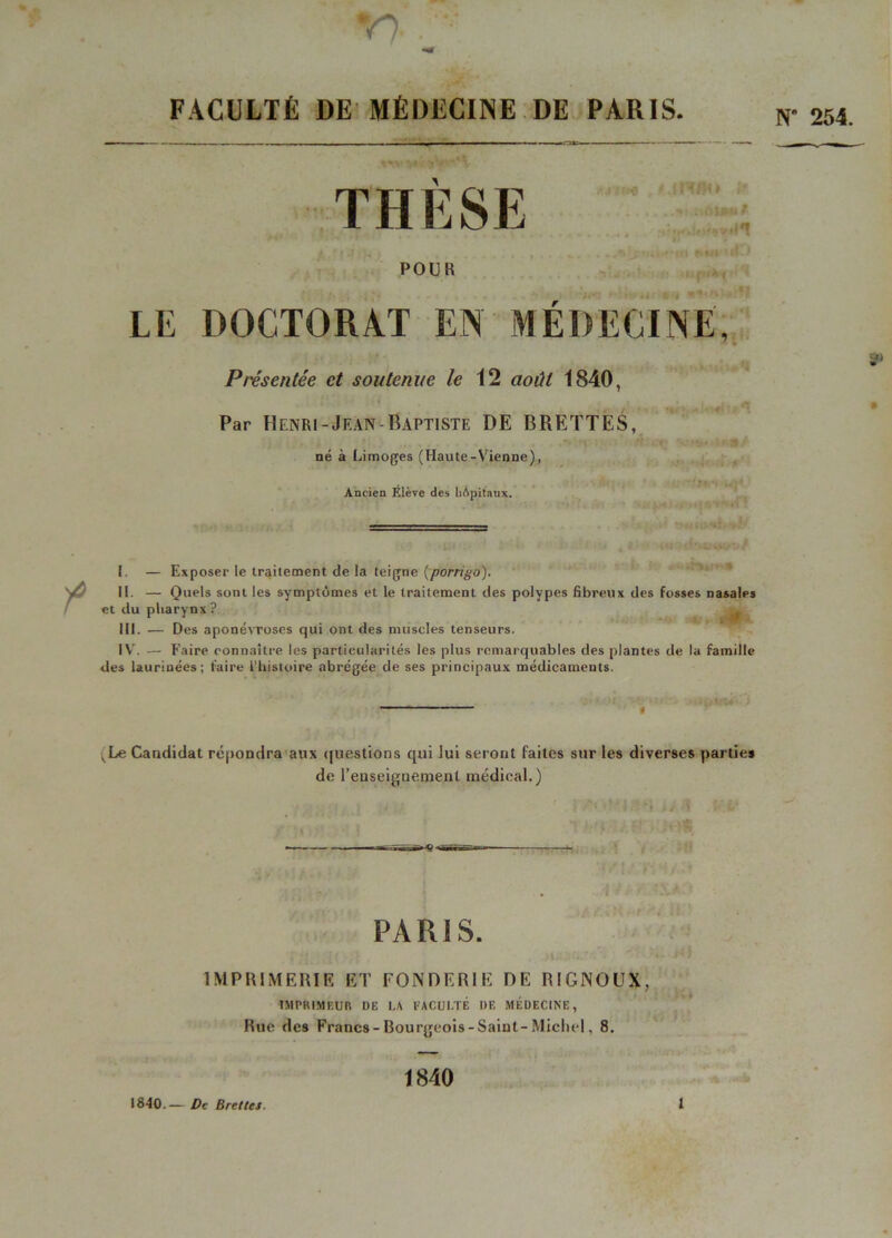 V) . ««f FACULTÉ DE MÉDECINE DE PARIS. POUR LE DOCTORAT EN MEDECINE, 7 - Présentée et soutenue le 12 00 1840, Par Henri-Jean Baptiste DE BRETTES, né à Limoges (Haute-Vienne), Ancien Élève des hôpitaux. - T , * I. — Exposer le traitement de la teigne (porrigo). II. — Quels sont les symptômes et le traitement des polypes fibreux des fosses nasales et du pharynx ? III. — Des aponévroses qui ont des muscles tenseurs. IV. — Faire connaître les particularités les plus remarquables des plantes de la famille des laurinées; faire l’histoire abrégée de ses principaux médicaments. ^Le Candidat répondra aux questions qui lui seront faites sur les diverses parties de l’enseignement médical.) PARIS. IMPRIMERIE ET FONDERIE DE RIGNOUX, IMPRIMEUR DE LA FACULTÉ I)E MÉDECINE, Hue des Francs-Bourgeois-Saint-Michel, 8. 1840.— De Bref tes. 1840 î