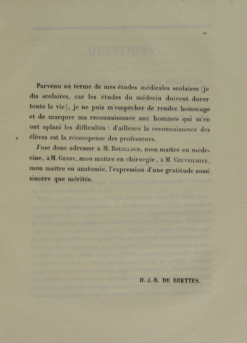 Parvenu au terme de mes études medicales scolaires (je dis scolaires, car les etudes du médecin doivent durer toute la vie), je ne puis m’empêcher de rendre hommage et de marquer ma reconnaissance aux hommes qui m’en ont aplani les difficultés : d’ailleurs la reconnaissance des élèves est la récompense des professeurs. J’ose donc adresser à M. Bouillaud, mon maître en méde- cine, àM.GERDY, mon maître en chirurgie, à M. Cruveilhier, mon maître en anatomie, l’expression d’une gratitude aussi sincère que méritée.