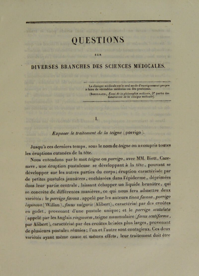 QUESTIONS Sl)R DIVERSES BRANCHES DES SCIENCES MÉDICALES. La cliniqne médicale est le seul mode d'enseignement propre à faire de véritables médecins ou des praticiens. (BouiixaUD , Essai de la philosophie médicale, 3® partie des Généralités de la clinique médicale). I. Exposer le traitement de la teigne ( porrigo ). Jusqu a ces derniers temps, sous le nom de teigne on a compris toutes les éruptions cutanées de la tète. Nous entendons par le mot teigne ou porrigo, avec MM. Biett, Caze- nave, une éruption pustuleuse se développant à la tetc, pouvant se développer sur les autres parties du corps; éruption caractérisée par de petites pustules jaunâtres, enchâssées dans lepiderme, déprimées dans leur partie centrale, laissant échapper un liquide brunâtre, qui se concrète de différentes manières, ce qui nous fera admettre deux variétés : le porrigo favosa, appelé par les auteurs tinea favosa, porrigo iupinosa ( Willan ),favus vulgaris (Alibert), caractérisé par des croûtes en godet, provenant d’une pustule unique; et le porrigo scutalata appelé par les Anglais ringworm, teigne nummulaire (favus scutiforme, par Alibert), caractérisé par des croûtes brisées plus larges, provenant de plusieurs pustules réunies; l’un et l’autre sont contagieux. Ces deux variétés ayant même cause et mêmes effets, leur traitement doit être