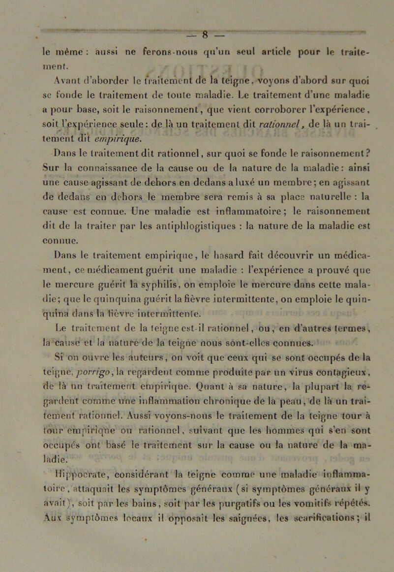 le même : aussi ne ferons-nous qu’un seul article pour le traite- ment. » $ s»7 \ , Avant d’aborder le traitement de la teigne, voyons d’abord sur quoi se fonde le traitement de toute maladie. Le traitement d’une maladie a pour base, soit le raisonnement, que vient corroborer l’expérience, soit l’expérience seule: de là un traitement dit rationnel, de là un trai- tement dit empirique. Dans le traitement dit rationnel, sur quoi se fonde le raisonnement? Sur la connaissance de la cause ou de la nature de la maladie: ainsi une cause agissant de dehors en dedans a luxé un membre; en agissant de dedans en dehors le membre sera remis à sa place naturelle : la cause est connue. Une maladie est inflammatoire; le raisonnement dit de la traiter par les antiphlogistiques : la nature de la maladie est connue. Dans le traitement empirique, le hasard fait découvrir un médica- ment, ce médicament guérit une maladie : l’expérience a prouvé que le mercure guérit la syphilis, on emploie le mercure dans cette mala- die; que le quinquina guérit la fièvre intermittente, on emploie le quin- quina dans la lièvre intermittente. Le traitement de la teigne est-il rationnel, ou, en d’autres termes, la cause et la nature de la teigne nous sont-elles connues. Si on ouvre les auteurs, on voit que ceux qui se sont occupés de la teigne, porrigo, la regardent comme produite par un virus contagieux, de là un traitement empirique. Quant à sa nature, la plupart la re- gardent comme une inflammation chronique de la peau, de là un trai- tement rationnel. Aussi voyons-nous le traitement de la teigne tour à tour empirique ou rationnel, suivant que les hommes qui s’en sont occupés ont basé le traitement sur la cause ou la nature de la ma- ladie. Hippocrate, considérant la teigne comme une maladie inflamma- toire, attaquait les symptômes généraux (si symptômes généraux il y avait), soit par les bains, soit par les purgatifs ou les vomitifs répétés. Aux symptômes locaux il opposait les saignées, les scarifications; il