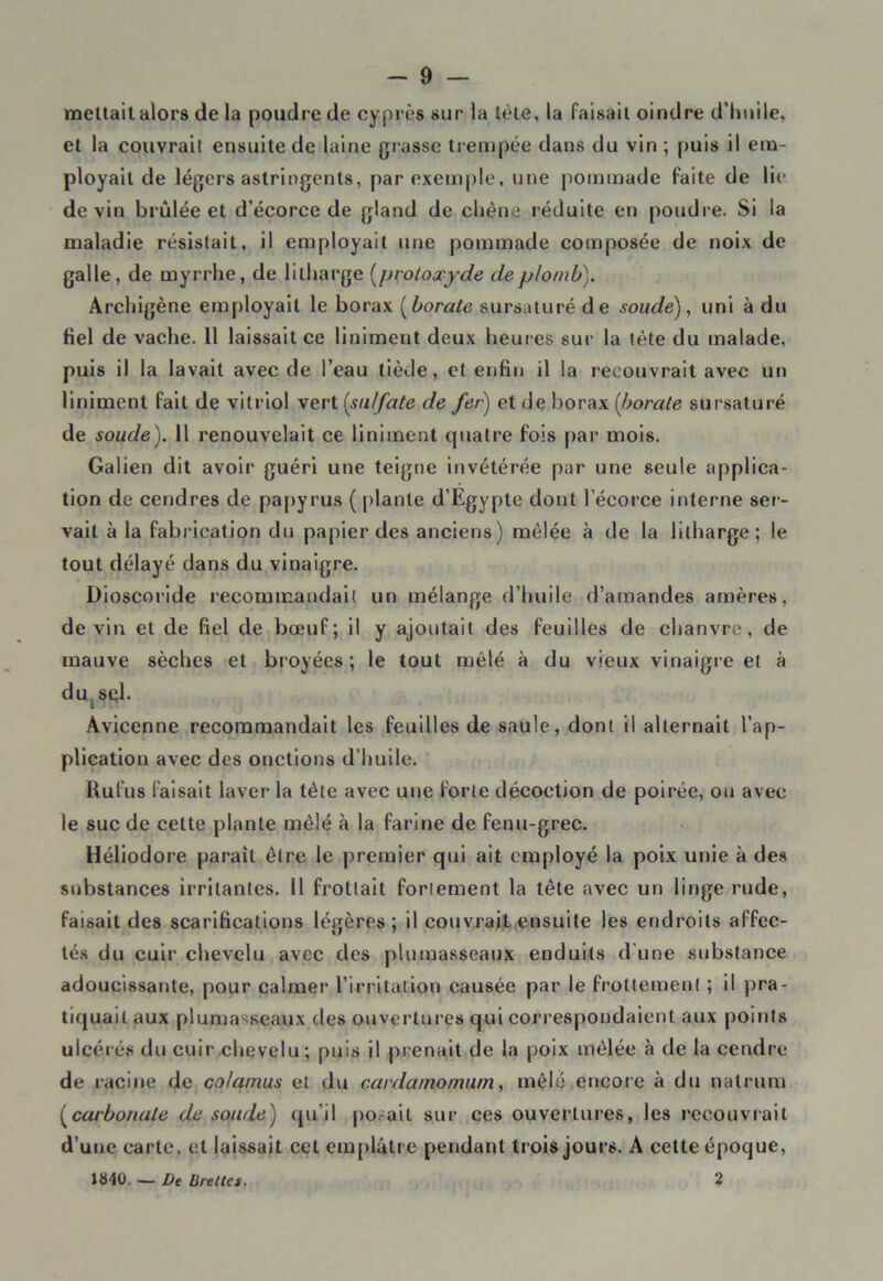 mettait alors de la poudre de cyprès sur la lete, la Faisait oindre d’lmile, et la couvrait ensuite de laine grasse trempée dans du vin ; puis il em- ployait de légers astringents, par exemple, une pommade Faite de lie devin brûlée et d’écorce de gland de chêne réduite en poudre. Si la maladie résistait, il employait une pommade composée de noix de galle, de myrrhe, de lilharge (protoxyde de plomb). Archigène employait le borax (borate sursaturé de soude), uni à du Fiel de vache. 11 laissait ce liniment deux heures sur la tète du malade, puis il la lavait avec de l’eau tiède, et enfin il la recouvrait avec un liniment fait de vitriol vert {sulfate de fer) et de borax [borate sursaturé de soude). Il renouvelait ce liniment quatre fois par mois. Galien dit avoir guéri une teigne invétérée par une seule applica- tion de cendres de papyrus ( plante d’Egypte dont l’écorce interne ser- vait à la fabrication du papier des anciens) mêlée à de la lilharge; le tout délayé dans du vinaigre. Dioscoride recommandait un mélange d’huile d’amandes amères, devin et de fiel de bœuf; il y ajoutait des feuilles de chanvre, de mauve sèches et broyées ; le tout mêlé à du vieux vinaigre et à du sel. Avicenne recommandait les feuilles de saule, dont il alternait l’ap- plication avec des onctions d’huile. Rufus faisait laver la tête avec une forte décoction de poirée, ou avec le suc de cette plante mêlé à la farine de fenu-grec. Héliodore paraît être le premier qui ait employé la poix unie à des substances irritantes. Il frottait fortement la tête avec un linge rude, faisait des scarifications légères; il couvrait ensuite les endroits affec- tés du cuir chevelu avec des plumasseaux enduits d'une substance adoucissante, pour calmer l’irritation causée par le frottement ; il pra- tiquait aux plumasseaux des ouvertures qui correspondaient aux points ulcérés du cuir chevelu; puis il prenait de la poix mêlée à de la cendre de racine de co/amus et du cardamornum, mêlé encore à du natrum (carbonate de soude) qu’il posait sur ces ouvertures, les recouvrait d’une carte, et laissait cet emplâtre pendant trois jours. A cette époque, JS40. — De Brellcs. 2