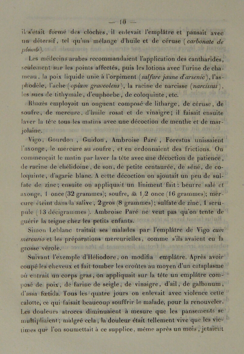 il sciait formé dos cloclies, il enlevait l’emplâtre et pansait avec un détersif, tel qu’un mélange d’huile et de céruse (carbonate de plomb ). Les médecins arabes recommandaient l’application des cantharides, seulement sur les points affectés, puis les lotions avec l’urine de cha- meau , la poix liquide unie à l’orpiment (sulfure jaune d'arsenic ), l’as- phodèle, Lâche (opium graveolens), la racine de narcisse (narcissus , les sues de tithymale, d’euphorbe, de coloquinte , etc. Rhazès employait un onguent composé de lilharge, de céruse, de soufre, de mercure, d’huile rosat et de vinaigre; il faisait ensuite laver la tê^c tous les matins avec une décoction de menthe et de mar- jolaine. Vigo, Gourdon , Guidon , Ambroise Paré , Forestus unissaient l’a-xonge, le mercure au soufre, et en ordonnaient des frictions. On commençait le matin par laver la tête avec une décoction de patience , de racine de ehélidoine, de son, de petite centaurée, de séné, de co- loquinte, d’agaric blanc. A cette décoction on ajoutait un peu de sul- fate de zinc; ensuite on appliquait un Uniment fait: beurre salé et axonge, I once (32 grammes); soufre, âa 12 once (16 grammes); mer- cure éteint dans la salive, 2gros (8 grammes); sulfate de zinc, 1 scru- pule ( i 3 déëigrammes ). Ambroise Paré ne veut pas qu’on tente de guérir la teigne chez les petits enfants. Simon Leblanc traitait ses malades par l’emplâtre de Vigo curn mercurio gt les préparations mercurielles, comme s’ils avaient eu la grosse vérole. Suivant l’exemple d’Héliodore, on modifia emplâtre. Après avoir coupé les cheveux et fait tomber les croûtes au moyen d’un cataplasme où entrait un corps gras, on appliquait sur la tête un emplâtre com- posé de poix, de farine de seigle, de vinaigre, d’ail, de galbanum, d’assa fœtida. Tous les quatre jours on enlevait avec violence celte calotte, ce qui faisait beaucoup souffrir le malade, pour la renouveler. Les douleurs atroces diminuaient à mesure que les pansements se multipliaient ; malgré cela , la douleur était tellement vive que les vic- times que l’on soumettait à ce supplice, même après un mots , jetaient