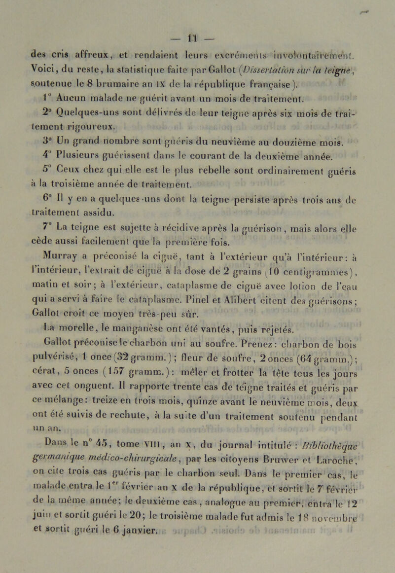 des cris affreux, et rendaient leurs excréments involontairement. Voici, du reste, la statistique faite parGallot [Dissertation sur la feigne, soutenue le 8 brumaire an IX de la république française). 1° Aucun malade ne guérit avant un mois de traitement. 2° Quelques-uns sont délivrés de leur teigne après six mois de trai- tement rigoureux. 3° Un grand nombre sont guéris du neuvième au douzième mois. 4 Plusieurs guérissent dans le courant de la deuxième année. 5° Ceux chez qui elle est le plus rebelle sont ordinairement guéris à la troisième année de traitement. 6° Il y en a quelques -uns dont la teigne persiste après trois ans de traitement assidu. 7° La teigne est sujette à récidive après la guérison, mais alors elle cède aussi facilement que la première fois. Murray a préconisé la ciguë, tant à l’extérieur qu’à l’intérieur: à l’intérieur, l’extrait de ciguë à la dose de 2 grains ^10 centigrammes), matin et soir; à l’extérieur, cataplasme de ciguë avec lotion de l’eau qui a servi à faire le cataplasme. Pinel et Alibert citent des guérisons; Gallol croit ce moyen très-peu sûr. La morelle, le manganèse ont été vantés, puis rejetés. Gallot préconise le charbon uni au soufre. Prenez: charbon de bois pulvérisé, 1 once(32 graram. ) ; fleur de soufre, 2onces (64gramm.); cérat, 5 onces (157 gramm.): mêler et frotter la tète tous les jours avec cet onguent. 11 rapporte trente cas de teigne traités et guéris par ce mélange: treize en trois mois, quinze avant le neuvième mois, deux ont été suivis de rechute, à la su<te d un traitement soutenu pendant un an. Dans le n° 45, tome VIII, an x, du journal intitulé : Bibliothèque germanique médico-chirurgicale, parles citoyens Brimer et Laroche, on cite trois cas guéris par le charbon seul. Dans le premier cas, le malade entra le Ier lévrier an X de la république, et sortit le 7 février de la même année; le deuxième cas, analogue au premier, entra le 12 juin et sortit guéri le 20; le troisième malade fut admis le 18 novembre et sortit guéri le G janvier.