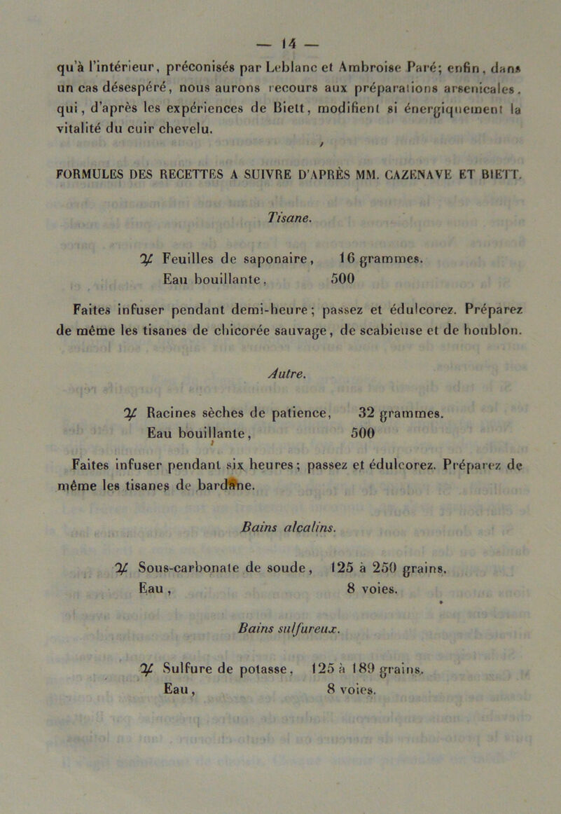 qu’à l’intérieur, préconisés par Leblanc et Ambroise Paré; enfin, clan* un cas désespéré, nous aurons recours aux préparations arsenicales, qui, d’après les expériences de Biett, modifient si énergiquement la vitalité du cuir chevelu. FORMULES DES RECETTES A SUIVRE D’APRÈS MM. CAZENAVE ET BIETT. Tisane. % Feuilles de saponaire, 16 grammes. Eau bouillante, 500 Faites infuser pendant demi-heure; passez et édulcorez. Préparez de même les tisanes de chicorée sauvage, de scabieuse et de houblon. Autre. % Racines sèches de patience, 32 grammes. Eau bouillante, 500 Faites infuser pendant six heures; passez et édulcorez. Préparez de même les tisane^ de bard'àhe. Bains alcalins. % Sous-carbonate de soude, 125 à 250 grains. Eau, 8 voies. » Bains sulfureux. 'If. Sulfure de potasse, 125 à 189 grains. Eau, 8 voies.