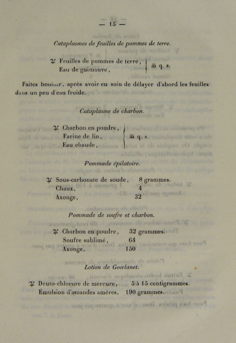 Cataplasmes de feuilles de pommes de terre. If Fouilles de pommes de terre, Eau de guimauve, aa q. s. Faites bouii.ir, après avoir eu soin de délayer d’abord les feuilles dans un peu d eau froide. Cataplasme de charbon. % Charbon en poudre, i Farine de lin , > âa q. s. Eau chaude, Pommade èpilatoire. % Sous-carbonate de soude , 8 grammes. Chaux, 4 Axonge, 32 Pommade de soufre et charbon. ^ Charbon en poudre, 32 grammes. Soufre sublimé, 64 Axonge, 150 i> ■ «A ■>-••'V -.U ‘»V> I \ Lotion de Gowlanet. ,j, ... . j a,<, ■.i.. ..ai>vil il».i;/..i 4- % Deuto-chlorure de mercure, 5 à 15 centigramme». Emulsion d’ainandes amères, 190 grammes. (1)1