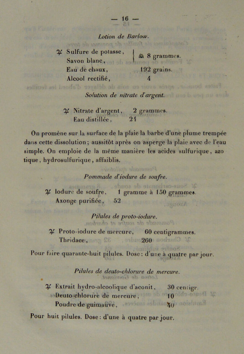 Lotion de Barlow. A VV\. > y Sulfure de polasse, Savon blanc, Eau de chaux, Alcool rectifié, ââ 8 gramme*. 192 grains. 4 •vr ?' >b a».- o u'> ' « Solution de nitrate d'argent. y Nitrate d’argent, 2 gramme*. Eau distillée, 24 On promène sur la surface de la plaie la barbe d’une plume trempée dans cette dissolution; aussitôt après on asperge la plaie avec de l’eau simple. On emploie de la même manière les acides sulfurique, azo tique, hydrosulfurique, affaiblis. Pommade d'iodure de soufre. ' y lodure de soufre, 1 gramme à 150 gramme*. Axonge purifiée, 52 Pilules de proto-iodure. \<\ <y- \y\c\? f>\> - Vi'‘ ’ iVv*. y Proto-iodure de mercure, 60 centigrammes. Thridace, 260 « ! ■ < > ■ )* < r t * î *' Pour faire quarante-huit pilules. Dose: d’une à quatre par jour. Pilules de deuto-chlorure de mercure. m ' K)id sVi vw>vV<;. y Extrait hydro-alcoolique d’aconit, 30ceniigr. Deuto-chlorure de mercure, 10 Poudre de guimauve, ^0 Pour huit pilules. Dose: d’une à quatre par jour.