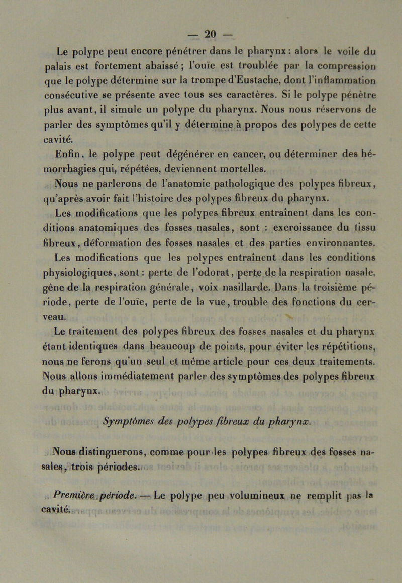 Le polype peut encore pénétrer dans le pharynx: alors le voile du palais est fortement abaissé ; l’ouïe est troublée par la compression que le polype détermine sur la trompe d’Eustache, dont l’inflammation consécutive se présente avec tous ses caractères. Si le polype pénètre plus avant, il simule un polype du pharynx. Nous nous réservons de parler des symptômes qu’il y détermine à propos des polypes de cette cavité. Enfin, le polype peut dégénérer en cancer, ou déterminer des hé- morrhagies qui, répétées, deviennent mortelles. Nous ne parlerons de l’anatomie pathologique des polypes fibreux, qu’après avoir fait l’histoire des polypes fibreux du pharynx. Les modifications que les polypes fibreux entraînent dans les con- ditions anatomiques des fosses nasales, sont : excroissance du tissu fibreux, déformation des fosses nasales et des parties environnantes. Les modifications que les polypes entraînent dans les conditions physiologiques, sont : perte de l’odorat, perte de la respiration nasale, gêne de la respiration générale, voix nasillarde. Dans la troisième pé- riode, perte de l’ouïe, perte de la vue, trouble des fonctions du cer- veau. Le traitement des polypes fibreux des fosses nasales et du pharynx étant identiques dans beaucoup de points, pour éviter les répétitions, nous ne ferons qu’un seul et même article pour ces deux traitements. Nous allons immédiatement parler des symptômes des polypes fibreux du pharynx. Symptômes des polypes fibreux du pharynx. Nous distinguerons, comme pour les polypes fibreux des fosses na- sales, trois périodes. Première période. — Le polype peu volumineux ne remplit pas la cavité.