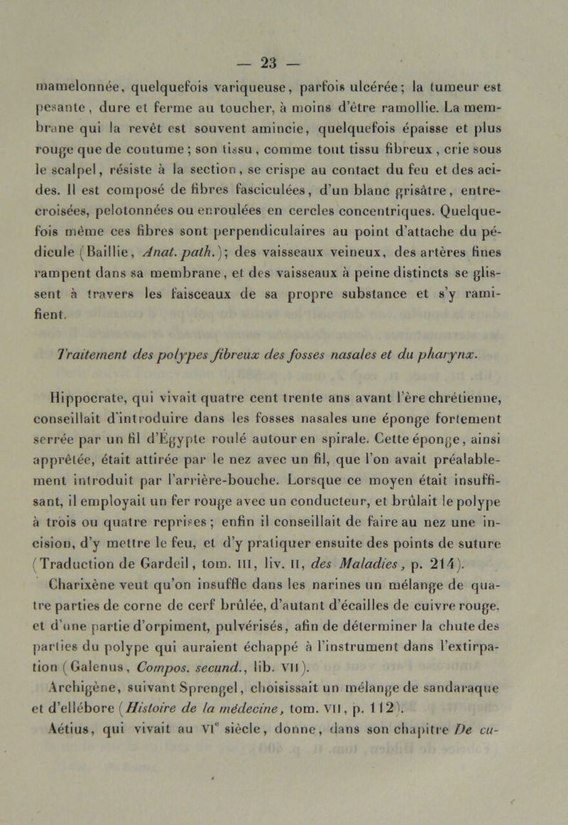 mamelonnée, quelquefois variqueuse, parfois ulcérée ; la tumeur est pesante, dure et ferme au toucher, à moins d’être ramollie. La mem- brane qui la revêt est souvent amincie, quelquefois épaisse et plus rouge que de coutume ; son tissu , comme tout tissu fibreux , crie sous le scalpel, résiste à la section, se crispe au contact du feu et des aci- des. 11 est composé de fibres faseiculées, d’un blanc grisâtre, entre- croisées, pelotonnées ou enroulées en cercles concentriques. Quelque- fois même ces fibres sont perpendiculaires au point d’attache du pé- dicule (Baillie, Anat.path.)\ des vaisseaux veineux, des artères fines rampent dans sa membrane, et des vaisseaux à peine distincts se glis- sent à travers les faisceaux de sa propre substance et s’y rami- fient. Traitement des polypes fibreux des fosses nasales et du pharynx. Hippocrate, qui vivait quatre cent trente ans avant 1ère chrétienne, conseillait d'introduire dans les fosses nasales une éponge fortement serrée par un fil d’Egypte roulé autour en spirale. Cette éponge, ainsi apprêtée, était attirée par le nez avec un fil, que l’on avait préalable- ment introduit par l’arr ière-bouche. Lorsque ce moyen était insuffi- sant, il employait un fer rouge avec un conducteur, et brûlait le polype à trois ou quatre reprises; enfin il conseillait de faire au nez une in- cision, d’y mettre le feu, et d’y pratiquer ensuite des points de suture (Traduction de Gardeil, lom. 111, liv. II, des Maladies, p. 214). Charixène veut qu’on insuffle dans les narines un mélange de qua- tre parties de corne de cerf brûlée, d’autant d’écailles de cuivre rouge, et d’une partie d’orpiment, pulvérisés, afin de déterminer la chute des parties du polype qui auraient échappé à l’instrument dans l’extirpa- tion (Galenus, Cornpos. secund., lib. Vil). Archigène, suivant Sprengel, choisissait un mélange de sandaraque et d’ellébore (Histoire de la médecine, tom. VII, p. 112'). Aétius, qui vivait au VIe siècle, donne, flans son chapitre De eu-