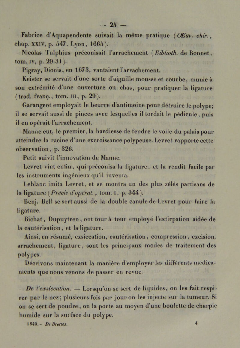 Fabrice d’Aquapendente suivait la même pratique ( OEuv. chir., chap. XXIV, p. 547. Lyon, 1G65). Nicolas Tulphius préconisait l'arrachement (Biblioth. de Bonnet, tom. IV, p. 29-31 ). Pigray, Dionis, en 1673, vantaient l’arrachement. Keister se servait d’une sorte d’aiguille mousse et courbe, munie à son extrémité d’une ouverture ou chas, pour pratiquer la ligature (trad. franc., tom. III, p. 29). Garangeot employait le beurre d’antimoine pour détruire le polype; il se servait aussi de pinces avec lesquelles il tordait le pédicule, puis il en opérait l’arrachement. Manne eut, le premier, la hardiesse de fendre le voile du palais pour atteindi'e la racine d’une excroissance polypeuse. Levret rapporte cette observation , p. 326. Petit suivit l’innovation de Manne. Levret vint enfin , qui préconisa la ligature, et la rendit facile par les instruments ingénieux qu’il inventa. Leblanc imita Levret, et se montra un des plus zélés partisans de la ligature (Précis cl'opérât., tom. 1, p. 344). Benj. Bell se sert aussi de la double canule de Levret pour faire la ligature. Bichat, Dupuytren , ont tour à tour employé l’extirpation aidée de la cautérisation, et la ligature. Ainsi, en résumé, exsiccation, cautérisation, compression, excision, arrachement, ligature, sont les principaux modes de traitement des polypes. Décrivons maintenant la manière d’employer les différents médica- ments que nous venons de passer en revue. De l'exsiccation. — Lorsqu’on se sert de liquides, on les fait respi- rer par le nez; plusieurs fois par jour on les injecte sur la tumeur. Si on se sert de poudre , on la porte au moyen d’une boulette de charpie humide sur la surface du polype. 1840. - De Brettes. 4