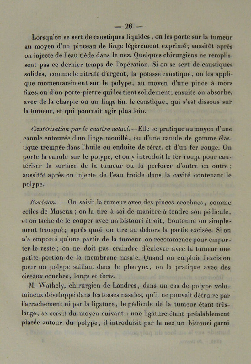 Lorsqu’on se sert de caustiques liquides , on les porte sur la tumeur au moyen d’un pinceau de linge légèrement exprimé; aussitôt après on injecte de l’eau tiède dans le nez. Quelques chirurgiens ne remplis- sent pas ce dernier temps de l’opération. Si on se sert de caustiques solides, comme le nitrate d’argent, la potasse caustique, on les appli- que momentanément sur le polype, au moyen d’une pince à mors fixes, ou d’un porte-pierre qui les tient solidement; ensuite on absorbe, avec de la charpie ou un linge fin, le caustique, qui s’est dissous sur la tumeur, et qui pourrait agir plus loin. Cautérisation parle cautère actuel.—Elle se pratique au moyen d’une canule entourée d’un linge mouillé, ou d’une canule de gomme élas- tique trempée dans l’huile ou enduite de cérat, et d’un fer rouge. On porte la canule sur le polype, et on y introduit le fer rouge pour cau- tériser la surface de la tumeur ou la perforer d’outre en outre ; aussitôt après on injecte de l’eau froide dans la cavité contenant le polype. t Excision. — On saisit la tumeur avec des pinces crochues, comme celles de Museux ; on la tire à soi de manière à tendre son pédicule, et on tâche de le couper avec un bistouri étroit, boutonné ou simple- ment tronqué; après quoi on tire au dehors la partie excisée. Si on n’a emporté qu’une partie de la tumeur, on recommence pour empor- ter le reste; on ne doit pas craindre d’enlever avec la tumeur une petite portion de la membrane nasale. Quand on emploie l’excision pour un polype saillant dans le pharynx, on la pratique avec des ciseaux courbes, longs et forts. M. Wathely, chirurgien de Londres, dans un cas de polype volu- mineux développé dans les fosses nasales, qu’il ne pouvait détruire par l’arrachement ni parla ligature, le pédicule de la tumeur étant très- large, se servit du moyen suivant : une ligature étant préalablement placée autour du polype, il introduisit par le nez un bistouri garni