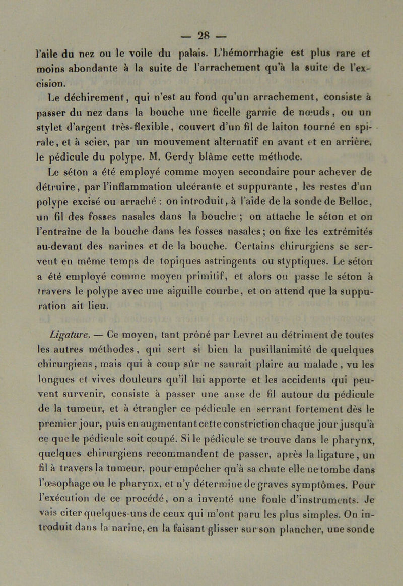 l’aile du nez ou le voile du palais- L’hémorrhagie est plus rare et moins abondante à la suite de l’arrachement qu’à la suite de l’ex- cision. Le déchirement, qui n’est au fond qu’un arrachement, consiste à passer du nez dans la bouche une ficelle garnie de nœuds, ou un stylet d’argent très-flexible, couvert d’un fil de laiton tourné en spi- rale, et à scier, par un mouvement alternatif en avant et en arrière, le pédicule du polype. M. Gerdy blâme cette méthode. Le séton a été employé comme moyen secondaire pour achever de détruire, par l’inflammation ulcérante et suppurante, les restes d’un polype excisé ou arraché : on introduit, à l’aide delà sonde de Belloc, un fil des fosses nasales dans la bouche ; on attache le séton et on l’entraîne de la bouche dans les fosses nasales; on fixe les extrémités au-devant des narines et de la bouche. Certains chirurgiens se ser- vent en même temps de topiques astringents ou styptiques. Le séton a été employé comme moyen primitif, et alors on passe le séton à travers le polype avec une aiguille courbe, et on attend que la suppu- ration ait lieu. Ligature. — Ce moyen, tant prôné par Levrel au détriment de toutes les autres méthodes, qui sert si bien la pusillanimité de quelques chirurgiens, mais qui à coup sûr ne saurait plaire au malade, vu les longues et vives douleurs qu’il lui apporte et les accidents qui peu- vent survenir, consiste à passer une anse de fil autour du pédicule de la tumeur, et à étrangler ce pédicule en serrant fortement dès le premier jour, puis en augmentant cette constriction chaque jour jusqu’à ce que le pédicule soit coupé. Si le pédicule se trouve dans le pharynx, quelques chirurgiens recommandent de passer, après la ligature, un fil à travers la tumeur, pour empêcher qu’à sa chute elle ne tombe dans l’œsophage ou le pharynx, et n’y détermine de graves symptômes. Pour l’exécution de ce procédé, on a inventé une foule d’instruments. Je vais citer quelques-uns de ceux qui m’ont paru les plus simples. On in- troduit dans la narine, en la faisant glisser sur son plancher, une sonde