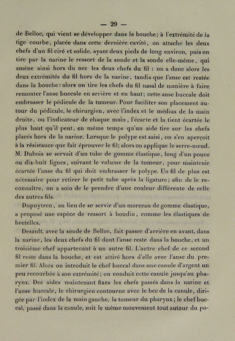 de Belloc, qui vient se développer dans la bouche; à l'extrémité de la tige courbe, placée dans cette dernière cavité, on attache les deux chefs d’un fil ciré et solide, ayant deux pieds de long environ, puis on tire par la narine le ressort de la sonde et la sonde elle-même, qui amène ainsi hors du nez les deux chefs du fil : on a donc alors les deux extrémités du fil hors de la narine, tandis que l’anse est restée dans la bouche: alors on tire les chefs du fil nasal de manière à faire remonter l'anse buccale en arrière et en haut; cette anse buccale doit embrasser le pédicule de la tumeur. Pour faciliter son placement au- tour du pédicule, le chirurgien, avec l’index et le médius de la main droite, ou l’indicateur de chaque main , l’écarte et la tient écartée le plus haut qu’il peut, en même temps qu’un aide tire sur les chefs placés hors de la narine. Lorsque le polype est saisi, on s’en aperçoit à la résistance que fait éprouver le fil; alors on applique le serre-nœud. M. Dubois se servait d’un tube de gomme élastique, long d’un pouce ou dix-huit lignes, suivant le volume de la tumeur, pour maintenir écartée l’anse du fil qui doit embrasser le polype. Un fil de plus est nécessaire pour retirer le petit tube après la ligature; afin de le re- connaître, on a soin de le prendre d’une couleur différente de celle des autres fils. Dupuytren , au lieu de se servir d’un morceau de gomme élastique, a proposé une espèce de ressort à boudin, comme les élastiques de bretelles. Desault, avec la sonde de Belloc, fait passer d’arrière en avant, dans la narine, les deux chefs du fil dont l’anse reste dans la bouche, et un troisième chef appartenant à un autre fil. L’autre chef de ce second fil reste dans la bouche, et est attiré hors d’elle avec l’anse du pre- mier fii. Alors on introduit le chef buccal dans une canule d’argent un peu recourbée à son extrémité; on conduit cette canule jusqu’au pha- rynx. Des aides maintenant fixes les chefs passés dans la narine et l’anse buccale, le chirurgien contourne avec le bec de la canule, diri- gée par l’index de la main gauche, la tumeur du pharynx; le chef buc- cal, passé dans la canule, suit le même mouvement tout autour du po-