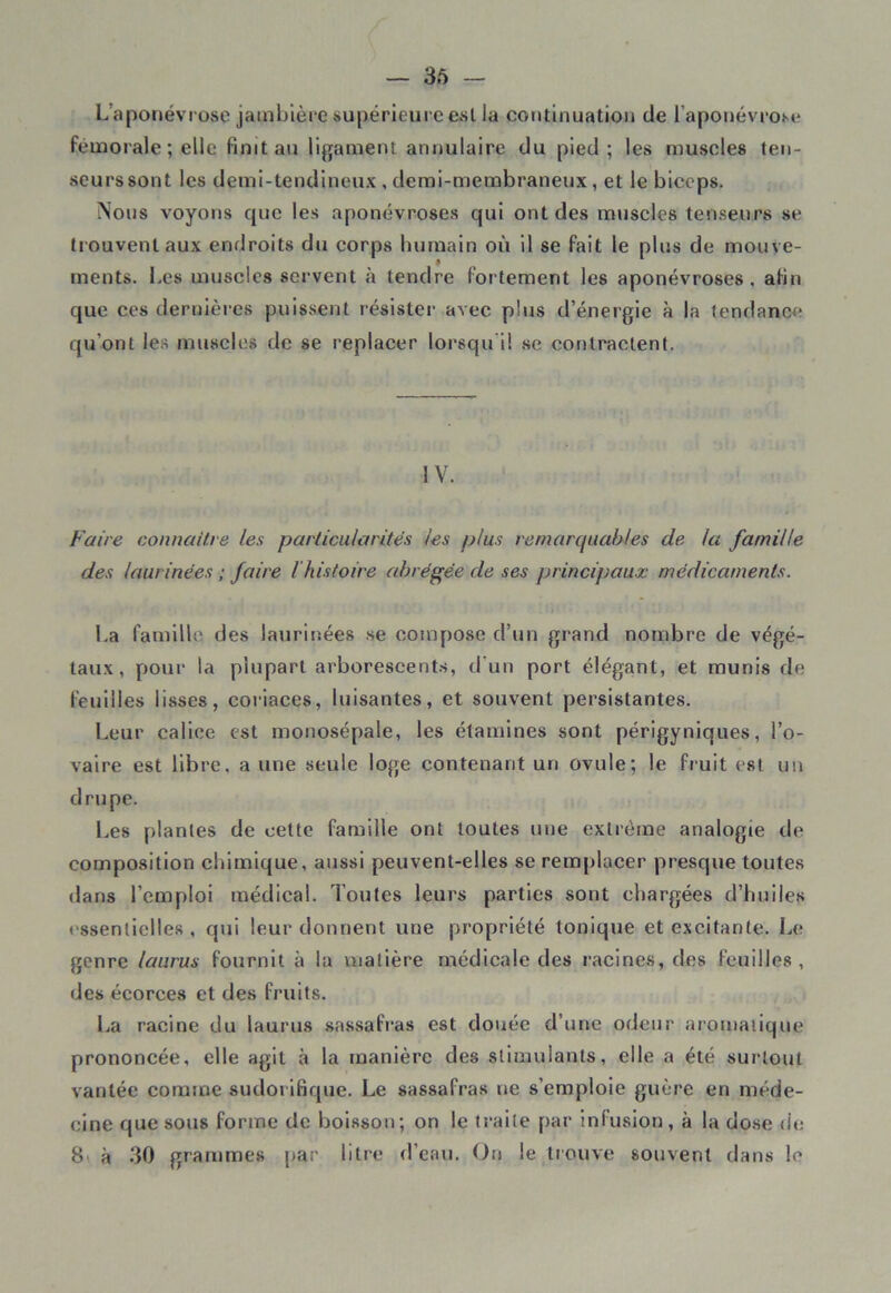 L aponévrose jambière supérieure est ia continuation de l'aponévrose fémorale ; elle finit au ligament annulaire du pied; les muscles ten- seurs sont les demi-tendineux , demi-membraneux, et le biceps. Nous voyons que les aponévroses qui ont des muscles tenseurs se trouvent aux endroits du corps humain où il se fait le plus de mouve- ments. Les muscles servent à tendre fortement les aponévroses, afin que ces dernières puissent résister avec plus d’énergie à la tendance qu'ont les muscles de se replacer lorsqu il se contractent. IV. Faire connaître les particularités les plus remarquables de la famille des laurinées ; faire l histoire abrégée de ses principaux médicaments. La famille des laurinées se compose d’un grand nombre de végé- taux, pour la plupart arborescents, d'un port élégant, et munis de feuilles lisses, coriaces, luisantes, et souvent persistantes. Leur calice est monosépale, les étamines sont périgyniques, l’o- vaire est libre, a une seule loge contenant un ovule; le fruit est un drupe. Les plantes de cette famille ont toutes une extrême analogie de composition chimique, aussi peuvent-elles se remplacer presque toutes dans l’emploi médical. Toutes leurs parties sont chargées d’huiles essentielles, qui leur donnent une propriété tonique et excitante. Le genre laurus fournit à la matière médicale des racines, des feuilles, des écorces et des fruits. La racine du laurus sassafras est douée d’une odeur aromatique prononcée, elle agit à la manière des stimulants, elle a été surtout vantée comme sudorifique. Le sassafras ne s’emploie guère en méde- cine que sous forme de boisson; on le traite par infusion , à la dose de 8 à 30 grammes par litre d’eau. On le trouve souvent dans le