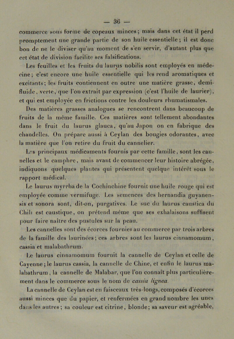 commerce sons forme de copeaux minces; mai» dan» cet état il perd promptement une grande partie de son huile essentielle ; il est donc bon de ne le diviser qu’au moment de s’en servir, d’autant plus que cet état de division facilite ses falsifications. Les feuilles et les fruits du laurus nobilis sont employés en méde- cine; c’est encore une huile essentielle qui les rend aromatiques et excitants; les fruits contiennent en outre une matière grasse, demi- fluide, verte, que l’on extrait par expression (c’est l’huile de laurier;, et qui est employée en frictions contre les douleurs rhumatismales. Des matières grasses analogues se rencontrent dans beaucoup de fruits de la même famille. Ces matières sont tellement abondantes dans le fruit du laurus glauca, qu’au Japon on en fabrique des chandelles. On prépare aussi à Ceylan des bougies odorantes, avee la matière que l’on retire du fruit du cannelier. Les principaux médicaments fournis par cette famille, sont les can- nelles et le camphre, mais avant de commencer leur histoire abrégée, indiquons quelques plantes qui présentent quelque intérêt sous le rapport médical. Le laurus myrrhade la Cochinchine fournit une huile rouge qui est employée comme vermifuge. Les semences des hernandia guyanen- sis et sonora sont, dit-on, purgatives. Le suc du laurus caustica du Chili est caustique, on prétend même que ses exhalaisons suffisent pour faire naître des pustules sur la peau. Les cannelles sont des écorces fournies au commerce par trois arbres de la famille des laurinées; ces arbres sont les laurus cinnamomum, cassia et malabathrum. Le laurus cinnamomum fournit la cannelle de Ceylan et celle de Cayenne; le laurus cassia, la cannelle de Chine, et enfin le laurus ma- labathrum, la cannelle de Malabar, que l’on connaît plus particulière- ment dans le commerce sous le nom de cassia lignea. La cannelle de Ceylan est en faisceaux très-longs, composés d’écorces aussi minces que du papier, et renfermées en grand nombre les unes dans les autres; sa couleur est citrine, blonde; sa saveur est agréable.