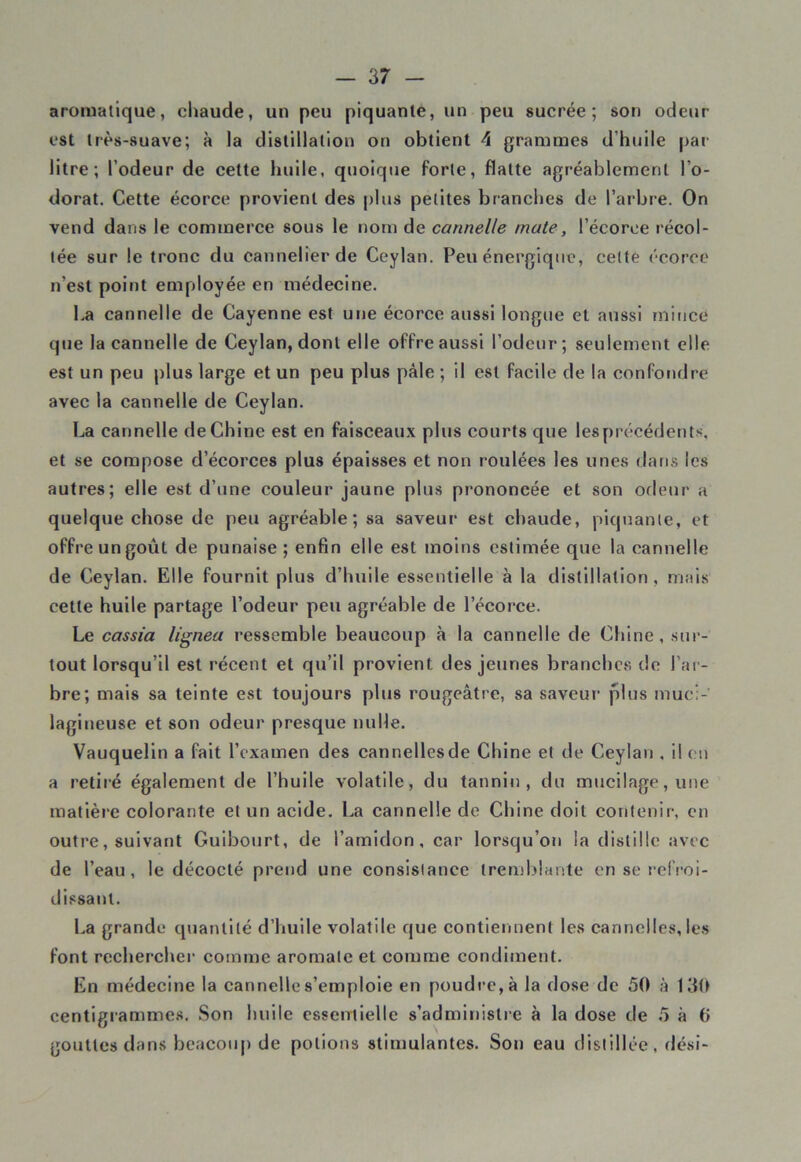 aromatique, chaude, un peu piquante, un peu sucrée; son odeur- est très-suave; à la distillation on obtient 4 grammes d'huile par- litre; l’odeur de cette huile, quoique forte, flatte agréablement l’o- dorat. Cette écorce provient des plus petites branches de l’arbre. On vend dans le commerce sous le nom de cannelle mate, l’écorce récol- tée sur le tronc du cannelierde Ceylati. Peu énergique, celte écorce n’est point employée en médecine. ha cannelle de Cayenne est une écorce aussi longue et aussi mince que la cannelle de Ceylan, dont elle offre aussi l’odeur; seulement elle est un peu plus large et un peu plus pâle ; il est facile de la confondre avec la cannelle de Ceylan. La cannelle de Chine est en faisceaux plus courts que lesprécédents, et se compose d’écorces plus épaisses et non roulées les unes dans les autres; elle est d’une couleur jaune plus prononcée et son odeur a quelque chose de peu agréable; sa saveur- est chaude, piquante, et offre un goût de punaise ; enfin elle est moins estimée que la cannelle de Ceylan. Elle fournit plus d’huile essentielle à la distillation, mais cette huile partage l’odeur peu agréable de l’écorce. Le cassia lignea ressemble beaucoup à la cannelle de Chine, sur- tout lorsqu’il est récent et qu’il provient des jeunes branches de l’ar- bre; mais sa teinte est toujours plus rougeâtre, sa saveur plus muci- lagineuse et son odeur presque nulle. Vauquelin a fait l’examen des cannellesde Chine et de Ceylan . il en a retiré également de l’huile volatile, du tannin, du mucilage, une matière colorante et un acide. La cannelle de Chine doit contenir, en outre, suivant Guibourt, de l’amidon, car lorsqu’on la distille avec de l’eau, le décodé prend une consisiance tremblante en se refroi- dissant. La grande quantité d’huile volatile que contiennent les cannelles, les font rechercher comme aromate et comme condiment. En médecine la cannelle s’emploie en poudre, à la dose de 50 à 130 centigrammes. Son huile essentielle s’administre à la dose de 5 à 0 gouttes dans beacoup de potions stimulantes. Son eau distillée, dési-