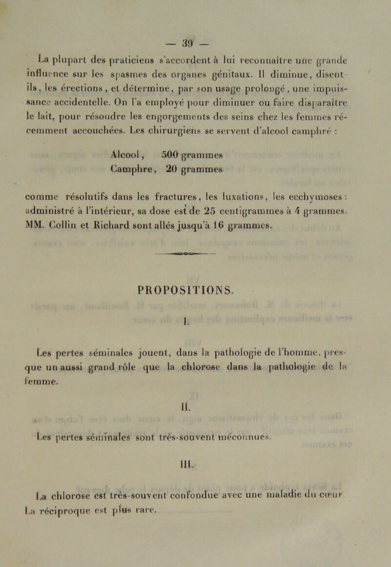 La plupart des praticiens s’accordent à lui reconnaître une grande influence sur les spasmes des organes génitaux. Il diminue, disent ils, les érections, et détermine, par son usage prolongé, une impuis- sance accidentelle. On l’a employé pour diminuer ou faire disparaître le lait, pour résoudre les engorgements des seins chez les femmes ré- cemment accouchées. Les chirurgiens se servent d’alcool camphré : Alcool, 500 grammes Camphre, 20 grammes comme résolutifs dans les fractures, les luxations, les ecchymoses: administré à l’intérieur, sa dose est de 25 centigrammes à 4 grammes. MM. Collin et Richard sont allés jusqu’à 16 grammes. PROPOSITIONS. 1. Les pertes séminales jouent, dans la pathologie de l’homme, pres- que un aussi grand rôle que la chlorose dans la pathologie de la femme. IL I ‘ 4 ‘ Les pertes séminales sont très-souvent méconnues. 111. t La chlorose est très-souvent confondue avec une maladie du cteur La réciproque est pt»s rare.