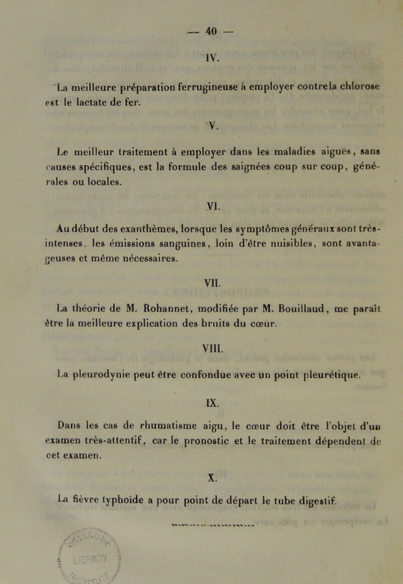 IV. La meilleure préparation ferrugineuse à employer contre la chlorose est le lactate de fer. V. Le meilleur traitement à employer dans les maladies aiguës, sans causes spécifiques, est la formule des saignées coup sur coup, géné- rales ou locales. VI. Au début des exanthèmes, lorsque les symptômes généraux sont très- intenses. les émissions sanguines, loin d’être nuisibles, sont avanta- geuses et même nécessaires. VIL La théorie de M. Rohannet, modifiée par M. Bouillaud, me paraît être la meilleure explication des bruits du cœur. VIII. La pleurodynie peut être confondue avec un point pleurétique. IX. Dans les cas de rhumatisme aigu, le cœur doit être l’objet d’un examen très-attentif, car le pronostic et le traitement dépendent de cet examen. X. La fièvre typhoïde a pour point de départ le tube digestif.