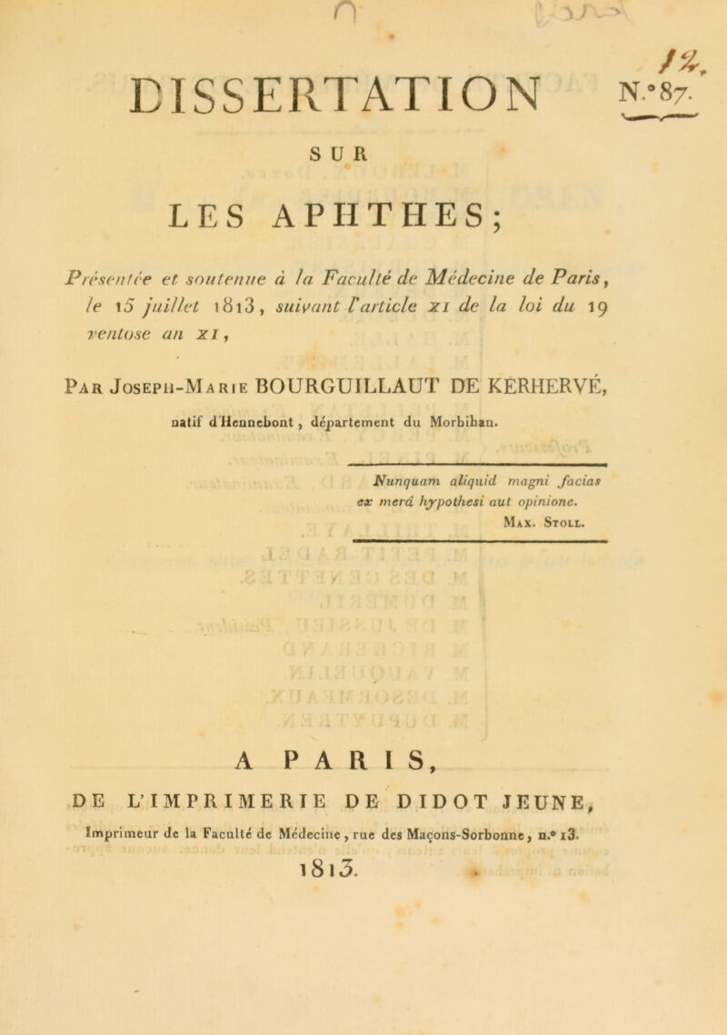 , y/v=> DISSERTATION SUR N.°87- LES A PII T H E S ; Présent ce et soutenue cl Ja Faculté de Médecine de Paris, le i5 juillet i8i3, suivant Varticle xi de la loi du 19 ventôse an xi, Par Joseph-Marie BOURGUILLAUT DE KERHERVÉ, natif d Hennebont , département du Morbihan. Nunquam aliquid magni Jacias ex merci hypothesi aut opinionc. Max. Stoll. A PARIS, DE L’IMPRIMERIE DE DIDOT JEUNE, Imprimeur de la Faculté de Médecine, rue des Maçons-Sorbonne, n.® i3. 1813.