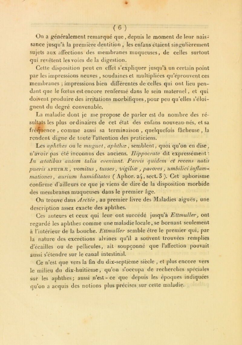 On a généralement remarqué que , depuis le moment de leur nais- sance jusqu’à la première dentition , les enfans étaient singulièrement sujets aux affections des membranes muqueuses, de celles surtout qui revêtent les voies de la digestion. Celte disposition peut en effet s’expliquer jusqu’à un certain point par les impressions neuves , soudaines et multipliées qu’éprouvent ces membranes ; impressions bien différentes de celles qui ont lieu pen- dant que le fœtus est encore renfermé dans le sein maternel, et qui doivent produire des irritations morbifiques, pour peu qu’elles s’éloi- gnent du degré convenable. La maladie dont je me propose de parler est du nombre des ré- sultats les plus ordinaires de cet état des enfans nouveau-nés, et sa fréquence , comme aussi sa terminaison , quelquefois fâcheuse , la rendent digne de toute l’attention des praticiens. Les aphthes ou le muguet, aphthœ, semblent, quoi qu’on en dise, n’avoir pas été inconnus des anciens. Hippocrate dit expressément: In œtatibus autem talia eveniunt. Parvis quidam et recens natis pueris apiithæ, vomitus , tusses, vigiliœ _, pavores, umbilici inflam- mationes, aurium humiditates ( Aphor. 24» sect. 3 ). Cet aphorisme confirme d’ailleurs ce que je viens de dire de la disposition morbide des membranes muqueuses dans le premier âge. On trouve dans Arétèe, au premier livre des Maladies aiguës, une description assez exacte des aphthes. Ces auteurs et ceux qui leur ont succédé jusqu’à Ettmuller, ont regardé les aphthes comme une maladie locale, se bornant seulement à l’intérieur de la bouche. Ettmuller semble être le premier qui, par la nature des excrétions alvines qu’il a souvent trouvées remplies d’écailles ou de pellicules, ait soupçonné que l’affection pouvait aussi s’étendre sur le canal intestinal. Ce n’est que vers la fin du dix-septième siècle , et plus encore vers le milieu du dix-huitième, qu’on s’occupa de recherches spéciales sur les aphthes; aussi n’est-ce que depuis les époques indiquées qu’on a acquis des notions plus précises sur celle maladie.