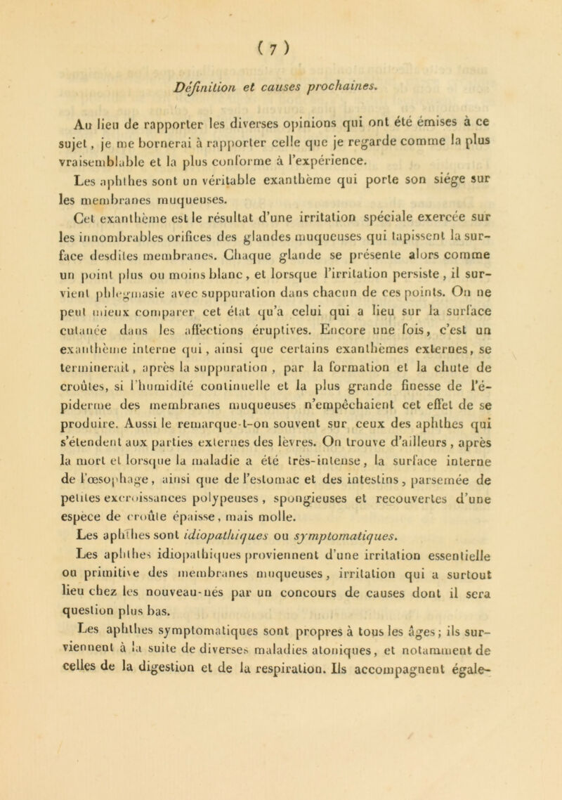 Définition et causes prochaines. / Au lieu de rapporter les diverses opinions qui ont été émises à ce sujet, je me bornerai à rapporter celle que je regarde comme la plus vraisemblable et la plus conforme à l’expérience. Les a phi hes sont un véritable exanthème qui porte son siège sur les membranes muqueuses. Cet exanthème est le résultat d’une irritation spéciale exercée sur les innombrables orifices des glandes muqueuses qui tapissent la sur- face desdiles membranes. Chaque glande se présente alors comme un point plus ou moins blanc, et lorsque l’irritation persiste, il sur- vient phlegmasie avec suppuration dans chacun de ces points. On ne peut mieux comparer cet état qu’a celui qui a lieu sur la surface cutanée dans les affections éruptives. Encore une fois, c’est un exanthème interne qui, ainsi que certains exanthèmes externes, se terminerait, après la suppuration , par la formation et la chute de croules, si l’humidité continuelle et la plus grande finesse de l’é- piderme des membranes muqueuses n’empêchaient cet effet de se produire. Aussi le remarque-t-on souvent sur ceux des aphthes qui s’étendent aux parties externes des lèvres. On trouve d’ailleurs , après la mort et lorsque la maladie a été très-intense, la surface interne de l’œsophage, ainsi que de l’estomac et des intestins, parsemée de petites excroissances polypeuses, spongieuses et recouvertes d’une espece de (roule épaisse, mais molle. Les aphl lies sont idiopathiques ou symptomatiques. Les aphthes idiopathiques proviennent d’une irritation essentielle ou primitive des membranes muqueuses, irritation qui a surtout lieu chez les nouveau-nés par un concours de causes dont il sera question plus bas. Les aphthes symptomatiques sont propres à tous les âges; ils sur- * 'I • | • viennent a «a suite de diverses maladies atoniques, et notamment de celles de la digestion et de la respiration. Ils accompagnent égale-
