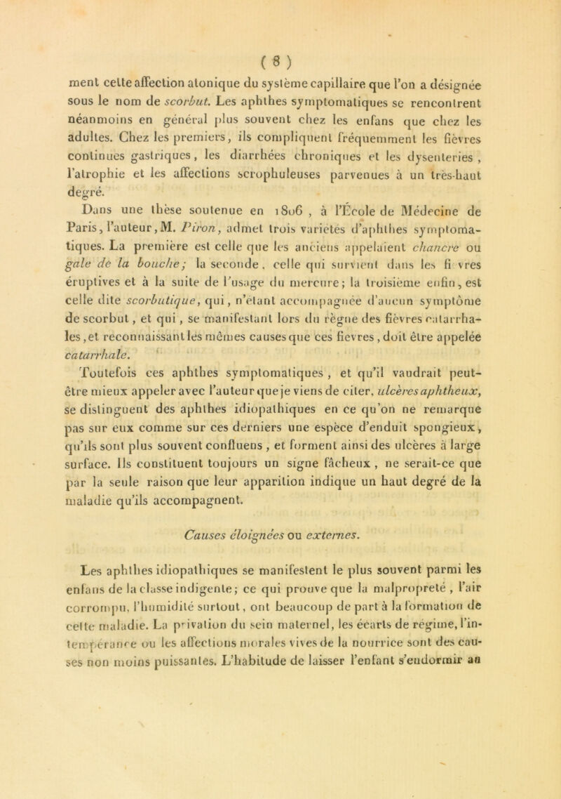 ment celte affection alonique du système capillaire que Ton a désignée sous le nom de scorbut. Les aphthes symptomatiques se rencontrent néanmoins en général plus souvent chez les enfans que chez les adultes. Chez les premiers, ils compliquent fréquemment les fièvres continues gastriques, les diarrhées chroniques et les dysenteries, l’atrophie et les affections scrophuleuses parvenues à un très-haut degré. Dans une thèse soutenue en 1806 , à l’École de Médecine de Paris, l’auteur,M. Piron, admet trois variétés d’aphlhes symptoma- tiques. La première est celle que les anciens appelaient chancre ou gale de la bouche y la seconde . celle qui survient dans les fi vres éruptives et à la suite de l’usage du mercure; la troisième enfin, est celle dite scorbutique, qui, n’étant accompagnée d’aucun symptôme de scorbut, et qui, se manifestant lors du règne des fièvres catarrha- les, et reconnaissant les mêmes causes que ces fievres ,doil être appelée catarrhale. Toutefois ces aphthes symptomatiques , et qu’il vaudrait peut- être mieux appeler avec l’auteur que je viens de citer, ulcères aphtheuct*, se distinguent des aphthes idiopathiques en ce qu’on ne remarque pas sur eux comme sur ces derniers une espèce d’enduit spongieux, qu’ils sont plus souvent confluens , et forment ainsi des ulcères à large surface. Ils constituent toujours un signe fâcheux , ne serait-ce que par la seule raison que leur apparition indique un haut degré de la maladie qu’ils accompagnent. Causes éloignées ou externes. Les aphthes idiopathiques se manifestent le plus souvent parmi les enfans de la classe indigente; ce qui prouve que la malpropreté, l’air corrompu, l’humidité surtout, ont beaucoup de part à la formation de celte maladie. La privalion du sein maternel, les écarts de régime, l’in- tempérance ou les affections morales vives de la nourrice sont des cau- ses non moins puissantes. L’habitude de laisser l’enfant s’endormir au