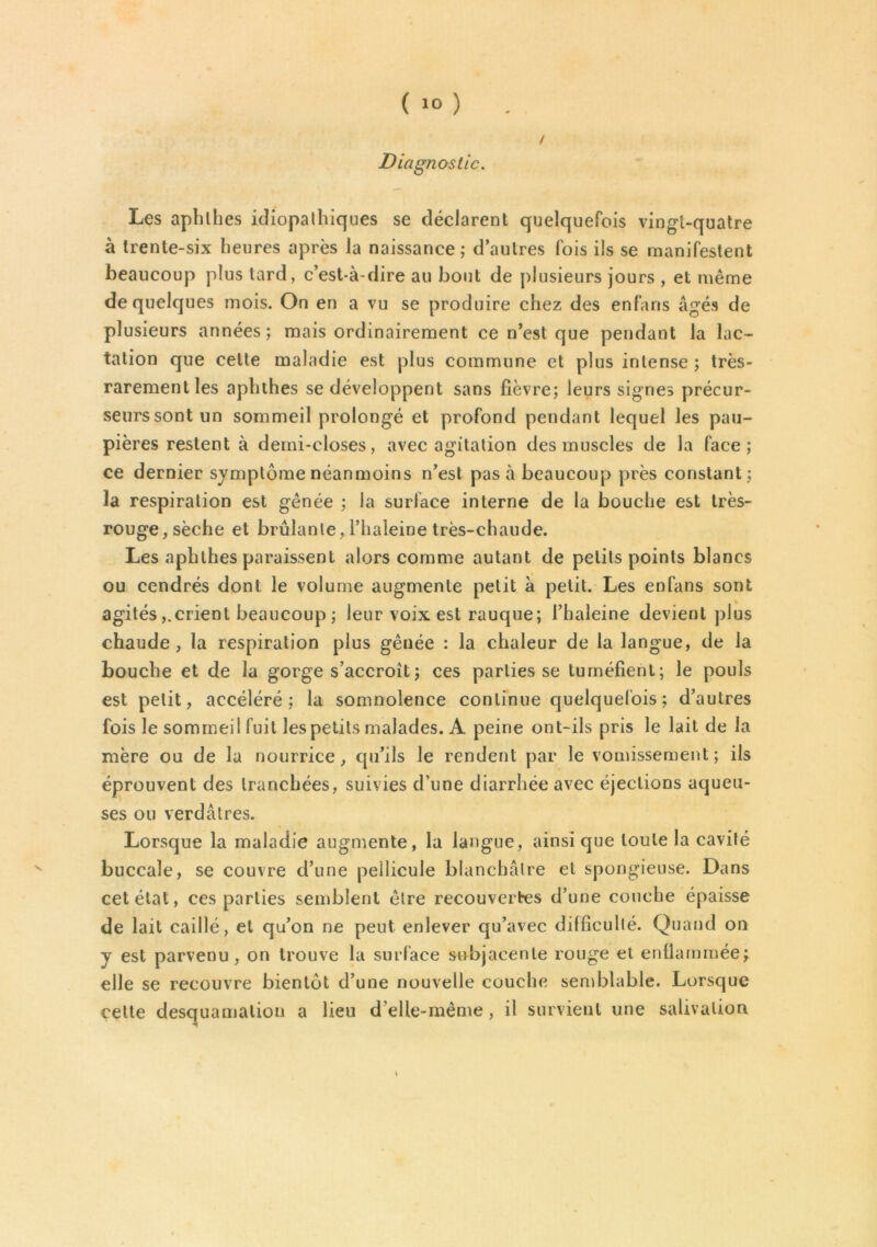 / Diagnostic. Les aphlhes idiopathiques se déclarent quelquefois vingt-quatre à trente-six heures après la naissance; d’autres fois ils se manifestent beaucoup plus tard, c’est-à-dire au bout de plusieurs jours , et même de quelques mois. On en a vu se produire chez des enfaris âgés de plusieurs années; mais ordinairement ce n’est que pendant la lac- tation que celte maladie est plus commune et plus intense ; très- rarement les aphthes se développent sans fièvre; leurs signes précur- seurssontun sommeil prolongé et profond pendant lequel les pau- pières restent à demi-closes, avec agitation des muscles de la face; ce dernier symptôme néanmoins n’est pas à beaucoup près constant; la respiration est gênée ; la surlace interne de la bouche est très- rouge, sèche et brûlante, l’haleine très-chaude. Les aphlhes paraissent alors comme autant de petits points blancs ou cendrés dont le volume augmente petit à petit. Les enfans sont agitéscrient beaucoup ; leur voix est rauque; l’haleine devient plus chaude, la respiration plus gênée : la chaleur de la langue, de la bouche et de la gorge s’accroît ; ces parties se tuméfient; le pouls est petit, accéléré; la somnolence continue quelquefois ; d’autres fois le sommeil fuit les petits malades. A peine ont-ils pris le lait de la mère ou de la nourrice, qu’ils le rendent par le vomissement; ils éprouvent des tranchées, suivies d'une diarrhée avec éjections aqueu- ses ou verdâtres. Lorsque la maladie augmente, la langue, ainsique toute la cavité buccale, se couvre d’une pellicule blanchâtre et spongieuse. Dans cet état, ces parties semblent être recouvertes d’une couche épaisse de lait caillé, et qu’on ne peut enlever qu’avec difficulté. Quand on y est parvenu, on trouve la surface subjacente rouge et enflammée; elle se recouvre bientôt d’une nouvelle couche semblable. Lorsque celte desquamation a lieu d’elle-même, il survient une salivation