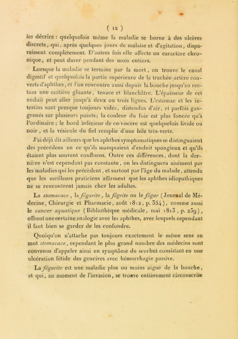 ies décrire : quelquefois même la maladie se borne à des ulcères discrets, qui, après quelques jours de malaise et d’agitation, dispa- raissent complètement. D’autres fois elle affecte un caractère chro- nique, et peut durer pendant des mois entiers. Lorsque la maladie se termine par la mort, on trouve le canal digestif et quelquefois la partie supérieure de la trachée-artère cou- verts d’aphlhes, et l’on rencontre aussi depuis la bouche jusqu’au rec- tum une matière gluante, tenace et blanchâtre. L’épaisseur de cet enduit peut aller jusqu’à deux ou trois lignes. L’estomac et les in- testins sont presque toujours vides, distendus d’air, cl parfois gan- grenés sur plusieurs points; la couleur du foie est plus foncée qu’à l’ordinaire ; le bord intérieur de cei viscère est quelquefois livide ou noir , et la vésicule du fiel remplie d’une bile très-verte. J’ai déjà dit ailleurs que les aphthes symptomatiques se distinguaient des préeédens en ce qu’ils manquaient d’enduit spongieux et qu’ils étaient plus souvent confluens. Outre ces différences, dont la der- nière n’est cependant pas constante, on les distinguera aisément par les maladies qui les précèdent, et surtout par l’âge du malade, attendu que les meilleurs praticiens affirment que les aphthes idiopathiques ne se rencontrent jamais chez les adultes. La stomacace la fegarite _, la fègrite ou le fcgar (Journal de Mé- decine, Chirurgie et Pharmacie, août 1812, p. 354), comme aussi le cancer aquatique (Bibliothèque médicale, mai i8i3, p. 209), offrent uneoertaineanalogie avec les aphthes, avec lesquels cependant il faut bien se garder de les confondre. Quoiqu’on n’altaclie pas toujours exactement le même sens au mot stomacace, cependant le plus grand nombre des médecins sont convenus d’appeler ainsi un symptôme du scorbut consistant en une ulcération fétide des gencives avec hémorrhagie passive. La fegarite est une maladie plus ou moins aiguë de la bouche, et qui, au moment de l’invasion, se trouve entièrement circonscrite