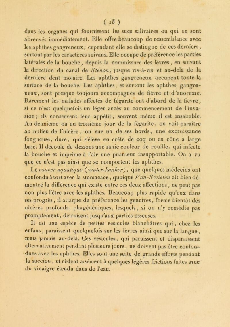 dans les organes qui fournissent les sucs salivaires ou qui en sont abreuvés immédiatement. Elle offre beaucoup de ressemblance avec les aphlhes gangreneux ; cependant elle se distingue de ces derniers, surtout par les caractères suivans. Elle occupe de préférence les parties latérales de la bouche, depuis la commissure des lèvres, en suivant la direction du canal de Sténon, jusque vis-à-vis et au-delà de la dernière dent molaire. Les aphthes gangreneux occupent toute la surface de la bouche. Les aphthes, et surtout les aphlhes gangre- neux, sont presque toujours accompagnés de fievre et d’anorexie. Rarement les malades affectés de fégarile ont d’abord de la fièvre, si ce n’est quelquefois un léger accès au commencement de l’inva- sion ; ils conservent leur appélil, souvent même il est insatiable. Au deuxième ou au troisième jour de la fégarile, on voit paraître au milieu de l’ulcère, ou sur un de ses bords, une excroissance fongueuse, dure, qui s’élève en crête de coq ou en cône à large base. Il découle de dessous une sanie couleur de rouille, qui infecte la bouche et imprime à l’air une puanteur insupportable. On a vu que ce n’esl pas ainsi que se comportent les aphlhes. Le cancer aquatique (^water-kanker), que quelques médecins ont confondu à tort avec la stomacace , quoique Van-Swieten ait bien dé- montré la différence qui existe entre ces deux affections, ne peut pas non plus l’être avec les aphlhes. Beaucoup plus rapide qu’eux dans ses progrès, il attaque de préférence les gencives, forme bientôt des ulcères profonds, phagédéniques, lesquels, si on n’j remédie pas promptement, détruisent jusqu’aux parties osseuses. Il est une espèce de petites vésicules blanchâtres qui, chez les enfans, paraissent quelquefois sur les lèvres ainsi que sur la langue, mais jamais au-delà. Ces vésicules, qui paraissent et disparaissent alternativement pendant plusieurs jours, ne doivent pas être confon- dues avec les aphlhes. Elles sont une suite de grands efforts pendant la succion , et cèdent aisément à quelques légères frictions laites avec du vinaigre étendu dans de l’eau.