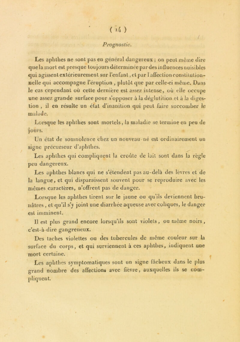 Prognostic. ( * Les aphthes ne sont pas en général dangereux ; on peut même dire quela mort est presque toujours déterminée par des influences nuisibles qui agissent extérieurement sur l’enfant, et par 1 affection constitution- nelle qui accompagne l’éruption , plutôt que par celle-ci même* Dans le cas cependant où cette dernière est assez intense, où elle occupe une assez grande surface pour s’opposer à la déglutition et à la diges- tion , il en résulte un état d’inanition qui peut faire succomber le malade. / Lorsque les aphthes sont mortels, la maladie se termine en peu de jours. Un état de somnolence chez un nouveau né est ordinairement un signe précurseur d’aphthes. Les aphthes qui compliquent la croûte de lait sont dans la règle peu dangereux. Les aphthes blancs qui ne s’étendent pas au-delà des lèvres et de la langue, et qui disparaissent souvent pour se reproduire avec les mêmes caractères, n’offrent pas de danger. Lorsque les aphthes tirent sur le jaune ou qu’ils deviennent bru- nâtres , et qu’il s’y joint une diarrhée aqueuse avec coliques, le danger est imminent. Il est plus grand encore lorsqu’ils sont violets , ou même noirs , c’est-à-dire gangreneux. Des taches violettes ou des tubercules de même couleur sur la surface du corps, et qui surviennent à ces aphthes, indiquent une mort certaine. Les aphthes symptomatiques sont un signe fâcheux dans le plus grand nombre des affections avec fièvre, auxquelles ils se com- pliquent. f