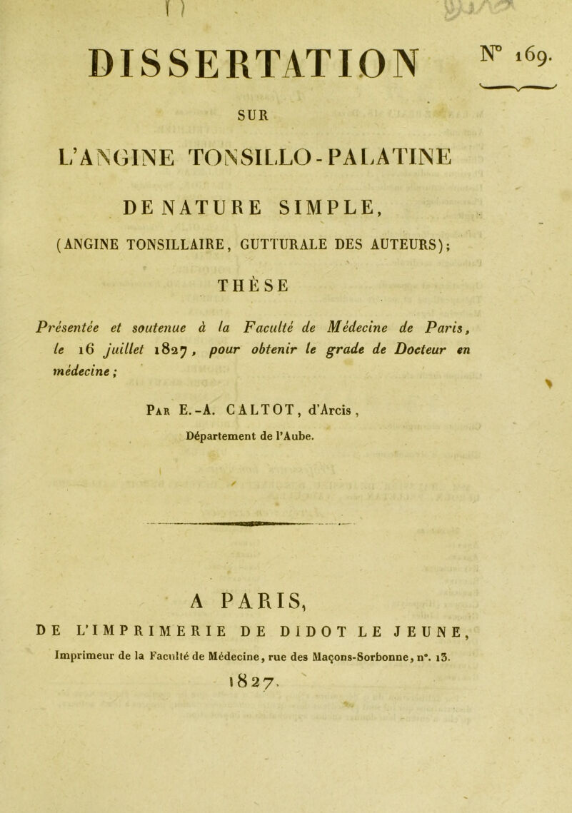 DISSERTATION ^ SUR L’ANGINE TONSILLO- PALATINE DE NATURE SIMPLE, (ANGINE TONSILLAIRE, GUTTURALE DES AUTEURS); THÈSE Présentée et soutenue à ta Faculté de Médecine de Paris, le 16 juillet 1827 , pour obtenir le grade de Docteur en médecine ; Par E.-A. CALTOT, d’Arcis, Département de l’Aube. A PARIS, DE L’IMPRIMERIE DE DIDOT LE JEUNE, Imprimeur de la Faculté de Médecine, rue des Maçons-Sorbonne, n°. i3. 1827.