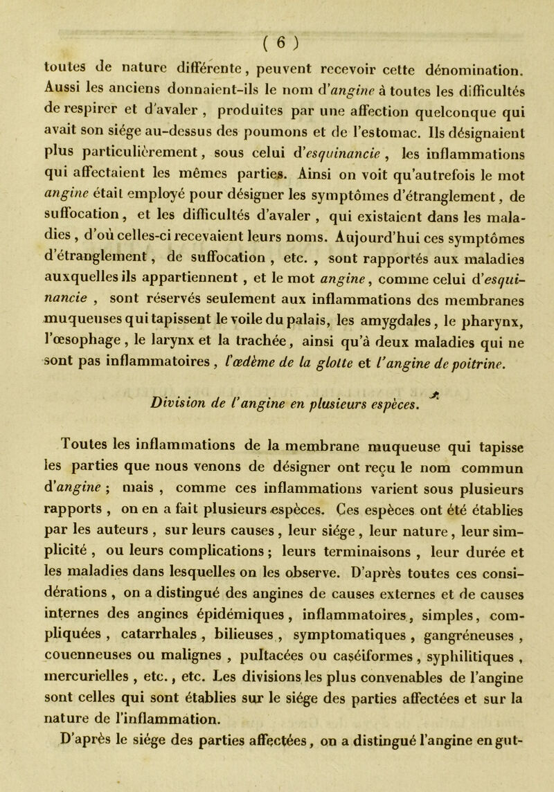 toutes Je nature différente, peuvent recevoir cette dénomination. Aussi les anciens donnaient-ils le nom d'angine à toutes les difficultés de respirer et d avaler , produites par une affection quelconque qui avait son siège au-dessus des poumons et de l’estomac. Ils désignaient plus particulièrement, sous celui d'esquinancie , les inflammations qui affectaient les mêmes parties. Ainsi on voit qu’autrefois le mot angine était employé pour désigner les symptômes d’étranglement, de suffocation, et les difficultés d’avaler , qui existaient dans les mala- dies , d’où celles-ci recevaient leurs noms. Aujourd’hui ces symptômes d étranglement, de suffocation , etc. , sont rapportés aux maladies auxquelles ils appartiennent , et le mot angine, comme celui &’esqui- nancie , sont réservés seulement aux inflammations des membranes muqueuses qui tapissent le voile du palais, les amygdales, le pharynx, l’œsophage , le larynx et la trachée, ainsi qu a deux maladies qui ne sont pas inflammatoires , l'œd'eme de la glotte et l’angine de poitrine. Division de l’angine en plusieurs espèces. Toutes les inflammations de la membrane muqueuse qui tapisse les parties que nous venons de désigner ont reçu le nom commun à'angine ; mais , comme ces inflammations varient sous plusieurs rapports , on en a fait plusieurs espèces. Ces espèces ont été établies par les auteurs , sur leurs causes , leur siège , leur nature, leur sim- plicité , ou leurs complications ; leurs terminaisons , leur durée et les maladies dans lesquelles on les observe. D’après toutes ces consi- dérations , on a distingué des angines de causes externes et de causes internes des angines épidémiques, inflammatoires, simples, com- pliquées, catarrhales, bilieuses, symptomatiques, gangréneuses, couenneuses ou malignes , pultacées ou caséiformes, syphilitiques , mercurielles , etc., etc. Les divisions les plus convenables de l’angine sont celles qui sont établies sur le siège des parties affectées et sur la nature de l’inflammation. D’après le siège des parties affectées, on a distingué l’angine engut-