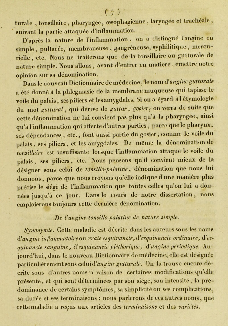 turale , tonsillaire, pharyngée, œsophagienne, laryngée et trachéale, suivant la partie attaquée d’inflammation. D’après la nature de l’inflammation, on a distingué l angine en simple, pultacée, membraneuse , gangréneuse, syphilitique, mercu- rielle , etc. Nous ne traiterons que de la tonsillaire ou gutturale de nature simple. Nous allons , avant d’entrer en matière , émettre notre opinion sur sa dénomination. Dans le nouveau Dictionnaire de médecine, le nom A'angine gutturale a été donné à la phlegmasie de la membrane muqueuse qui tapisse le voile du palais, ses piliers et les amygdales. Si on a égard à 1 étymologie du mot guttural, qui dérive de guttur, gosier, on verra de suite que cette dénomination ne lui convient pas plus qu à la pharyngée, ainsi qu’à l’inflammation qui affecte d’autres parties , parce que le pharynx, ses dépendances , etc., font aussi partie du gosier, comme le voile du palais, ses piliers, et les amygdales. De même la dénomination de tonsillaire est insuffisante lorsque l’inflammation attaque le voile du palais, ses piliers, etc. Nous pensons qu’il convient mieux de la désigner sous celui de tonsillo-palatine, dénomination que nous lui donnons , parce que nous croyons qu’elle indique d’une manière plus précise le siège de l’inflammation que toutes celles qu’on lui a don- nées jusqu’à ce jour. Dans le cours de notre dissertation, nous emploierons toujours cette dernière dénomination. De l'angine tonsillo-palatine de nature simple. Synonymie. Cette maladie est décrite dans les auteurs sous les noms d'angine inflammatoire on vraie esquinancie, d’esquinancie ordinaire, dVs- quinancie sanguineA'esquinancie pléthorique, A’angine périodique. Au- jourd’hui, dans le nouveau Dictionnaire de médecine, elle est désignée particulièrement sous celui A'angine gutturale. On la trouve encore dé- crite sous d’autres noms à raison de certaines modifications qu’elle présente, et qui sont déterminées par son siège, son intensité, la pré- dominance de certains symptômes, sa simplicité ou scs complications, sa durée et ses terminaisons : nous parlerons de ces autres noms, que cette maladie a reçus aux articles des terminaisons et des variétés.