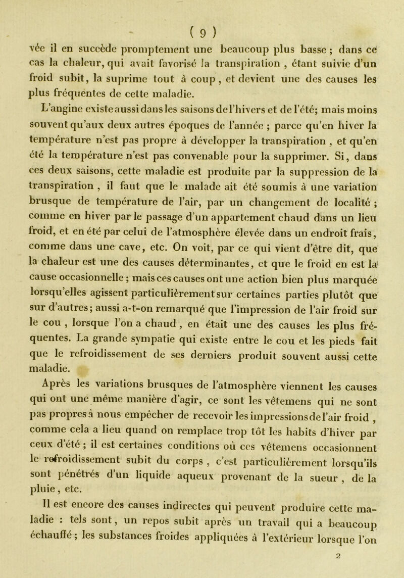 vée il en succède promptement une beaucoup plus basse ; dans ce cas la chaleur, qui avait favorisé îa transpi ration , étant suivie d’un froid subit, la suprime tout à coup, et devient une des causes les plus fréquentes de celte maladie. L’angine existe aussi dans les saisons de l’hivers et de l’été; mais moins souvent qu’aux deux autres époques de l’année ; parce qu’en hiver la température n’est pas propre à développer la transpiration , et qu’en été la température n’est pas convenable pour la supprimer. Si, dans ces deux saisons, cette maladie est produite par la suppression de la transpiration , il faut que le malade ait été soumis à une variation brusque de température de l’air, par un changement de localité ; comme en hiver par le passage d‘un appartement chaud dans un lieu froid, et en été par celui de l’atmosphère élevée dans un endroit frais, comme dans une cave, etc. On voit, par ce qui vient d’être dit, que la chaleur est une des causes déterminantes, et que le froid en est la1 cause occasionnelle; mais ces causes ont une action bien plus marquée lorsqu’elles agissent particulièrement sur certaines parties plutôt que sur d autres; aussi a-t-on remarqué que l’impression de l’air froid sur le cou , lorsque 1 on a chaud , en était une des causes les plus fré- quentes. La grande sympatie qui existe entre le cou et les pieds fait que le refroidissement de ses derniers produit souvent aussi cette maladie. Apres les variations brusques de l’atmosphère viennent les causes qui ont une meme maniéré d agir, ce sont les vêtemens qui ne sont pas propres à nous empêcher de recevoir les impressions de l’air froid , comme cela a lieu quand on remplace trop tôt les habits d’hiver par ceux d été ; il est certaines conditions ou ccs vêtemens occasionnent le îefroidissement subit du corps , c’est particulièrement lorsqu’ils sont pénétrés d’un liquide aqueux provenant de la sueur , de la pluie, etc. 11 est encore des causes indirectes qui peuvent produire cette ma- ladie : tels sont, un repos subit après un travail qui a beaucoup échauffe ; les substances froides appliquées a 1 extérieur lorsque l’on 2