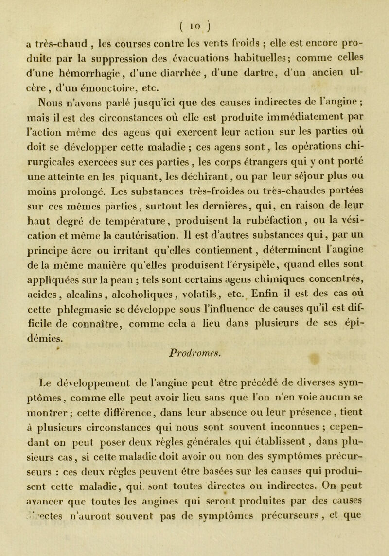 ( *0 ) a très-chaud , les courses contre les vents froids ; elle est encore pro- duite par la suppression des évacuations habituelles; comme celles d’une hémorrhagie, d’une diarrhée , d’une dartre, d’un ancien ul- cère, d’un émonctoire, etc. Nous n’avons parlé jusqu’ici que des causes indirectes de l’angine; mais il est des circonstances où elle est produite immédiatement par l’action même des agens qui exercent leur action sur les parties où doit se développer celte maladie ; ces agens sont, les opérations chi- rurgicales exercées sur ces parties , les corps étrangers qui y ont porté une atteinte en les piquant , les déchirant, ou par leur séjour plus ou moins prolongé. Les substances très-froides ou très-chaudes portées sur ces mêmes parties, surtout les dernières, qui, en raison de leur haut degré de température, produisent la rubéfaction, ou la vési- cation et même la cautérisation. Il est d’autres substances qui, par un principe âcre ou irritant qu’elles contiennent, déterminent l’angine delà même manière qu’elles produisent l’érysipèle, quand elles sont appliquées sur lapean ; tels sont certains agens chimiques concentrés, acides, alcalins , alcoholiques, volatils, etc. Enfin il est des cas où cette phlegmasie se développe sous l’influence de causes qu’il est dif- ficile de connaître, comme cela a lieu dans plusieurs de ses épi- démies. Prodromes. Le développement de l’angine peut être précédé de diverses sym- ptômes, comme elle peut avoir lieu sans que l’on n’en voie aucun se montrer; celte différence, dans leur absence ou leur présence, tient à plusieurs circonstances qui nous sont souvent inconnues ; cepen- dant on peut poser deux règles générales qui établissent, dans plu- sieurs cas, si cette maladie doit avoir ou non des symptômes précur- seurs : ces deux règles peuvent être basées sur les causes qui produi- sent cette maladie, qui sont toutes directes ou indirectes. On peut avancer que toutes les angines qui seront produites par des causes ‘'étés n’auront souvent pas de symptômes précurseurs , et que