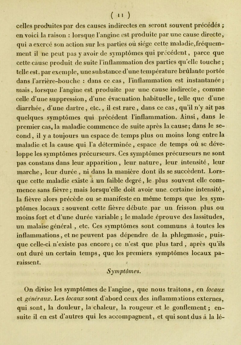 celles produites par des causes indirectes en seront souvent précédés ; en voici la raison : lorsque l’angine est produite par une cause directe, qui a exercé son action sur les parties où siège cette maladie,fréquem- ment il ne peut pas y avoir de symptômes qui précédent, parce que cette cause produit de suite l’inflammation des parties qu’elle touche ; telle est. par exemple, une substance d’une température brûlante portée dans l’arrière-bouche : dans ce cas, l’inflammation est instantanée ; mais, lorsque l’angine est produite par une cause indirecte, comme celle d’une suppression, d’une évacuation habituelle, telle que d’une diarrhée, d’une dartre, etc., il est rare , dans ce cas , qu’il n’y ait pas quelques symptômes qui précédent l’inflammation. Ainsi, dans le premier cas, la maladie commence de suite après la cause; dans le se- cond , il y a toujours un espace de temps plus ou moins long entre la maladie et la cause qui l’a déterminée, espace de temps où se déve- loppe les symptômes précurseurs. Ces symptômes précurseurs ne sont pas constans dans leur apparition , leur nature, leur intensité, leur marche, leur durée , ni dans la manière dont ils se succèdent. Lors- que cette maladie existe à un faible degré, le plus souvent elle com- mence sans fièvre ; mais lorsqu’elle doit avoir une certaine intensité, la fièvre alors précède ou se manifeste en même temps que les sym- ptômes locaux : souvent cette fièvre débute par un frisson plus ou moins fort et d’une durée variable ; le malade éprouve des lassitudes, un malaise général , etc. Ces symptômes sont communs à toutes les inflammations , et ne peuvent pas dépendre de la phlegmasie, puis- que celle-ci n’existe pas encore ; ce n’est que plus tard, après qu’ils ont duré un certain temps, que les premiers symptômes locaux pa- raissent. Symptômes. On divise les symptômes de l’angine, que nous traitons, en locaux et généraux. Les locaux sont d’abord ceux des inflammations externes, qui sont, la douleur, la chaleur, la rougeur et le gonflement; en- suite il en est d’autres qui les accompagnent, et qui sont dus à la lé-