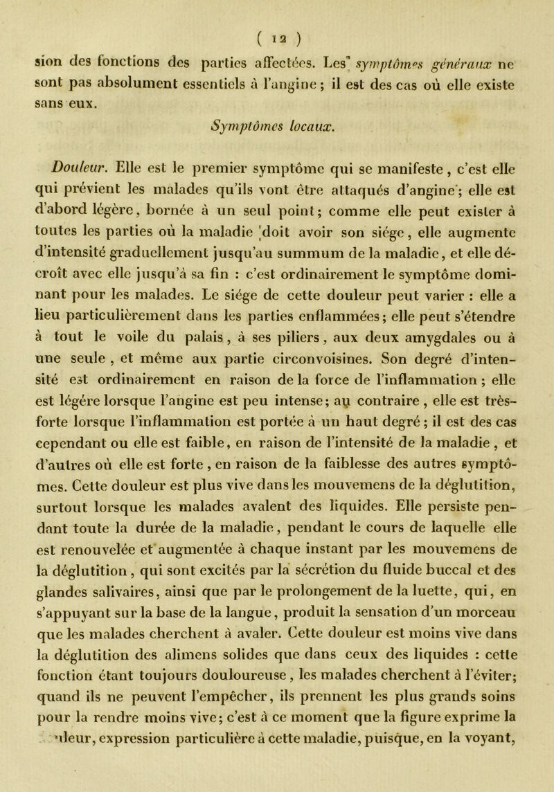 sion des fonctions des parties affectées. Les’ symptômes généraux ne sont pas absolument essentiels à l’angine ; il est des cas où elle existe sans eux. Symptômes locaux. Douleur. Elle est le premier symptôme qui se manifeste , c’est elle qui prévient les malades qu’ils vont être attaqués d’angine ; elle est dabord légère, bornée à un seul point; comme elle peut exister à toutes les parties où la maladie ‘doit avoir son siège, elle augmente d’intensité graduellement jusqu’au summum de la maladie, et elle dé- croît avec elle jusqu’à sa fin : c’est ordinairement le symptôme domi- nant pour les malades. Le siège de cette douleur peut varier : elle a lieu particulièrement dans les parties enflammées; elle peut s’étendre à tout le voile du palais, à ses piliers, aux deux amygdales ou à une seule , et même aux partie circonvoisines. Son degré d’inten- sité est ordinairement en raison de la force de l’inflammation ; elle est légère lorsque l’angine est peu intense; aq contraire , elle est très- forte lorsque l’inflammation est portée à un haut degré ; il est des cas cependant ou elle est faible, en raison de l’intensité de la maladie , et d’autres où elle est forte , en raison de la faiblesse des autres symptô- mes. Cette douleur est plus vive dans les mouvemens de la déglutition, surtout lorsque les malades avalent des liquides. Elle persiste pen- dant toute la durée de la maladie, pendant le cours de laquelle elle est renouvelée et augmentée à chaque instant par les mouvemens de la déglutition , qui sont excités par la sécrétion du fluide buccal et des glandes salivaires, ainsi que par le prolongement de la luette, qui, en s’appuyant sur la base de la langue, produit la sensation d'un morceau que les malades cherchent à avaler. Cette douleur est moins vive dans la déglutition des alimens solides que dans ceux des liquides : cette fonction étant toujours douloureuse , les malades cherchent à l’éviter; quand ils ne peuvent l’empêcher, ils prennent les plus grands soins pour la rendre moins vive; c’est à ce moment que la figure exprime la nleur, expression particulière à cette maladie, puisque, en la voyant,