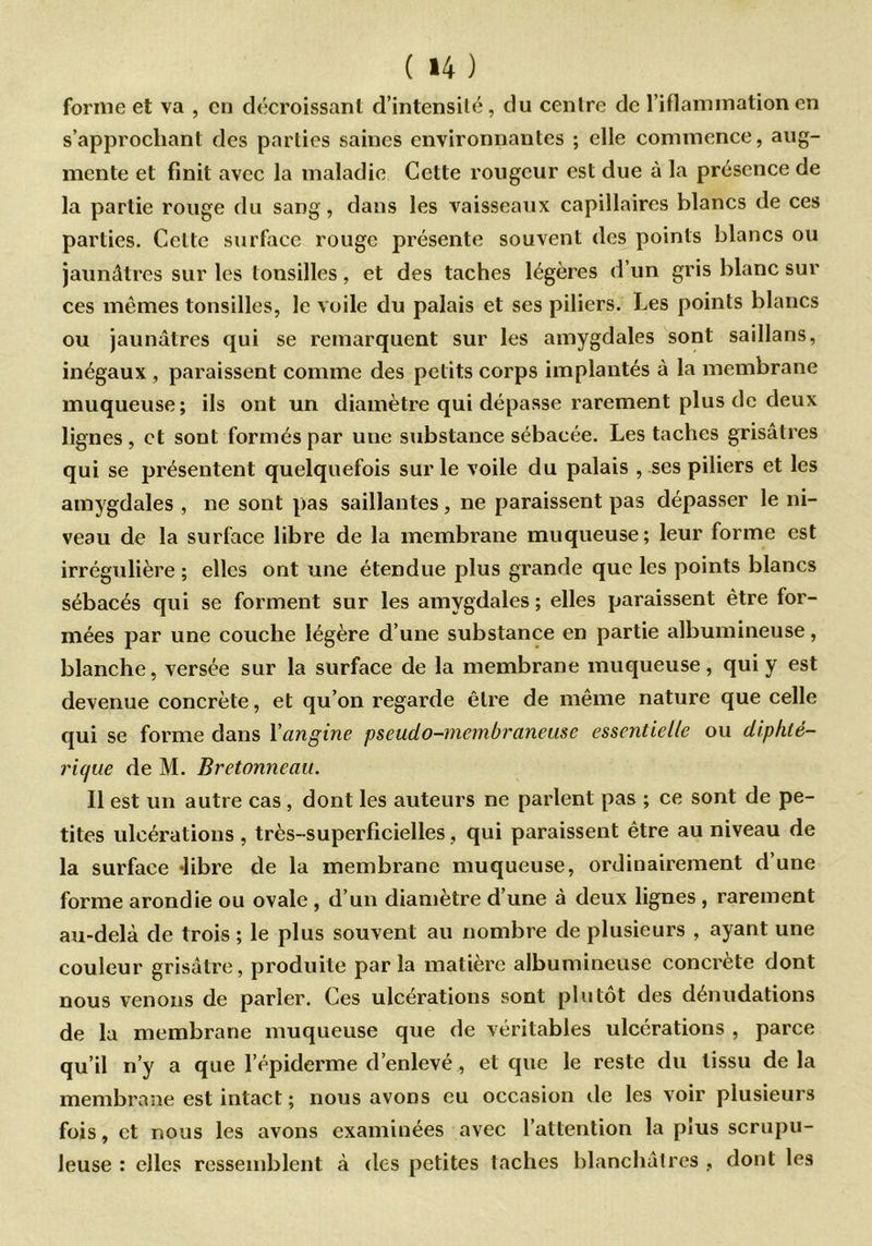 forme et va , en décroissant d’intensilé, du cenlre de l’iflammation en s’approchant des parties saines environnantes ; elle commence, aug- mente et finit avec la maladie Cette rougeur est due à la présence de la partie rouge du sang, dans les vaisseaux capillaires blancs de ces parties. Celte surface rouge présente souvent des points blancs ou jaunâtres sur les lonsilles, et des taches légères d’un gris blanc sur ces mêmes tonsilles, le voile du palais et ses piliers. Les points blancs ou jaunâtres qui se remarquent sur les amygdales sont saillans, inégaux , paraissent comme des petits corps implantés à la membrane muqueuse; ils ont un diamètre qui dépasse rarement plus de deux lignes , et sont formés par une substance sébacée. Les taches grisâtres qui se présentent quelquefois sur le voile du palais , ses piliers et les amygdales , ne sont pas saillantes, ne paraissent pas dépasser le ni- veau de la surface libre de la membrane muqueuse; leur forme est irrégulière ; elles ont une étendue plus grande que les points blancs sébacés qui se forment sur les amygdales ; elles paraissent être for- mées par une couche légère d’une substance en partie albumineuse, blanche, versée sur la surface de la membrane muqueuse, qui y est devenue concrète, et qu’on regarde être de même nature que celle qui se forme dans Yangine pseudo-membraneuse essentielle ou diphtè- riejue de M. Bretonneau. Il est un autre cas , dont les auteurs ne parlent pas ; ce sont de pe- tites ulcérations , très-superficielles, qui paraissent être au niveau de la surface «libre de la membrane muqueuse, ordinairement d’une forme arondie ou ovale , d’un diamètre d’une à deux lignes , rarement au-delà de trois ; le plus souvent au nombre de plusieurs , ayant une couleur grisâtre, produite parla matière albumineuse concrète dont nous venons de parler. Ces ulcérations sont plutôt des dénudations de la membrane muqueuse que de véritables ulcérations , parce qu’il n’y a que l’épiderme d’enlevé, et que le reste du tissu de la membrane est intact ; nous avons eu occasion de les voir plusieurs fois, et nous les avons examinées avec l’attention la pius scrupu- leuse : elles ressemblent à des petites taches blanchâtres , dont les