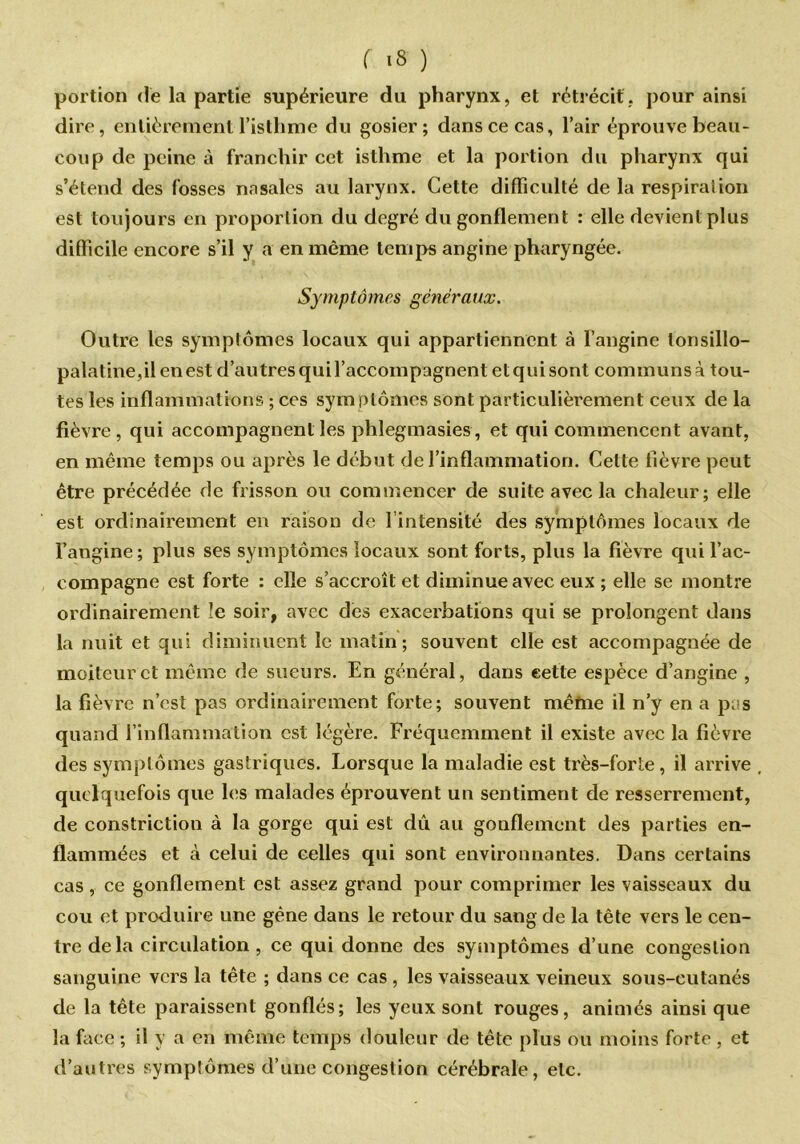 r is ) portion de la partie supérieure du pharynx, et rétrécit, pour ainsi dire, entièrement l’isthme du gosier; dans ce cas, l’air éprouve beau- coup de peine à franchir cet isthme et la portion du pharynx qui s’étend des fosses nasales au larynx. Cette difficulté de la respirai ion est toujours en proportion du degré du gonflement : elle devient plus difficile encore s’il y a en même temps angine pharyngée. Symptômes généraux. Outre les symptômes locaux qui appartiennent à l’angine lonsillo- palatine,ilenest d’autres qui l’accompagnent et qui sont communs à tou- tes les inflammations ; ces sym ptômes sont particulièrement ceux de la fièvre, qui accompagnent les phlegmasies, et qui commencent avant, en même temps ou après le début de l’inflammation. Cette fièvre peut être précédée de frisson ou commencer de suite avec la chaleur; elle est ordinairement en raison de l’intensité des symptômes locaux de l’angine; plus ses symptômes locaux sont forts, plus la fièvre qui l’ac- compagne est forte : elle s’accroît et diminue avec eux ; elle se montre ordinairement !e soir, avec des exacerbations qui se prolongent dans la nuit et qui diminuent le matin; souvent elle est accompagnée de moiteur et même de sueurs. En général, dans cette espèce d’angine , la fièvre n’est pas ordinairement forte; souvent même il n’y en a pi s quand l’inflammation est légère. Fréquemment il existe avec la fièvre des symptômes gastriques. Lorsque la maladie est très-forte , il arrive quelquefois que les malades éprouvent un sentiment de resserrement, de constriction à la gorge qui est dû au gonflement des parties en- flammées et à celui de celles qui sont environnantes. Dans certains cas, ce gonflement est assez grand pour comprimer les vaisseaux du cou et produire une gène dans le retour du sang de la tête vers le cen- tre delà circulation , ce qui donne des symptômes d’une congestion sanguine vers la tête ; dans ce cas , les vaisseaux veineux sous-cutanés de la tête paraissent gonflés; les yeux sont rouges, animés ainsi que la face ; il y a en même temps douleur de tête plus ou moins forte , et d’autres symptômes d’une congestion cérébrale, etc.