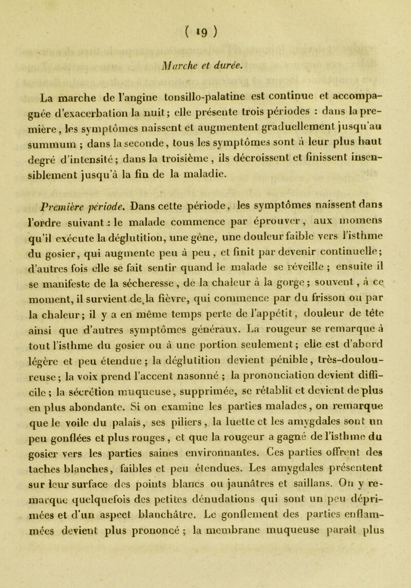 ( *9 ) Marche et durée. La marche de l’angine tonsillo-palatine est continue et accompa- gnée d’exacerbation la nuit; elle présente trois périodes : dans la pre- mière, les symptômes naissent et augmentent graduellement jusqu’au summum ; dans la seconde, tous les symptômes sont à leur plus haut degré d’intensité; dans la troisième, ils décroissent et finissent insen- siblement jusqu’à la fin de la maladie. Première période. Dans cette période, les symptômes naissent dans l’ordre suivant :1e malade commence par éprouver, aux momens qu’il exécute la déglutition, une gêne, line douleur faible vers 1 isthme du gosier, qui augmente peu à peu, et finit par devenir continuelle; d’autres fois elle se fait sentir quand le malade se réveille ; ensuite il se manifeste de la sécheresse, de la chaleur à la gorge ; souvent, à ce moment, il survient déjà fièvre, qui commence par du frisson ou par la chaleur; il y a en même temps perte de l’appétit, douleur de tête ainsi que d’autres symptômes généraux. La rougeur se remarque è tout l’isthme du gosier ou à une portion seulement ; elle est d’abord légère et peu étendue; la déglutition devient pénible, très-doulou- reuse; la voix prend l’accent nasonné ; la prononciation devient diffi- cile ; la sécrétion muqueuse, supprimée, se rétablit et devient déplus en plus abondante. Si on examine les parties malades, on remarque que le voile du palais, ses piliers, la luette et les amygdales sont un peu gonflées et plus rouges, et que la rougeur a gagné de l’isthme du gosier vers les parties saines environnantes. Ces parties offrent des taches blanches, faibles et peu étendues. Les amygdales présentent sur leur surface des points blancs ou jaunâtres et saillans. On y re- marque quelquefois des petites dénudations qui sont un peu dépri- mées et d’un aspect blanchâtre. Le gonflement des parties enflam- mées devient plus prononcé ; la membrane muqueuse paraît plus